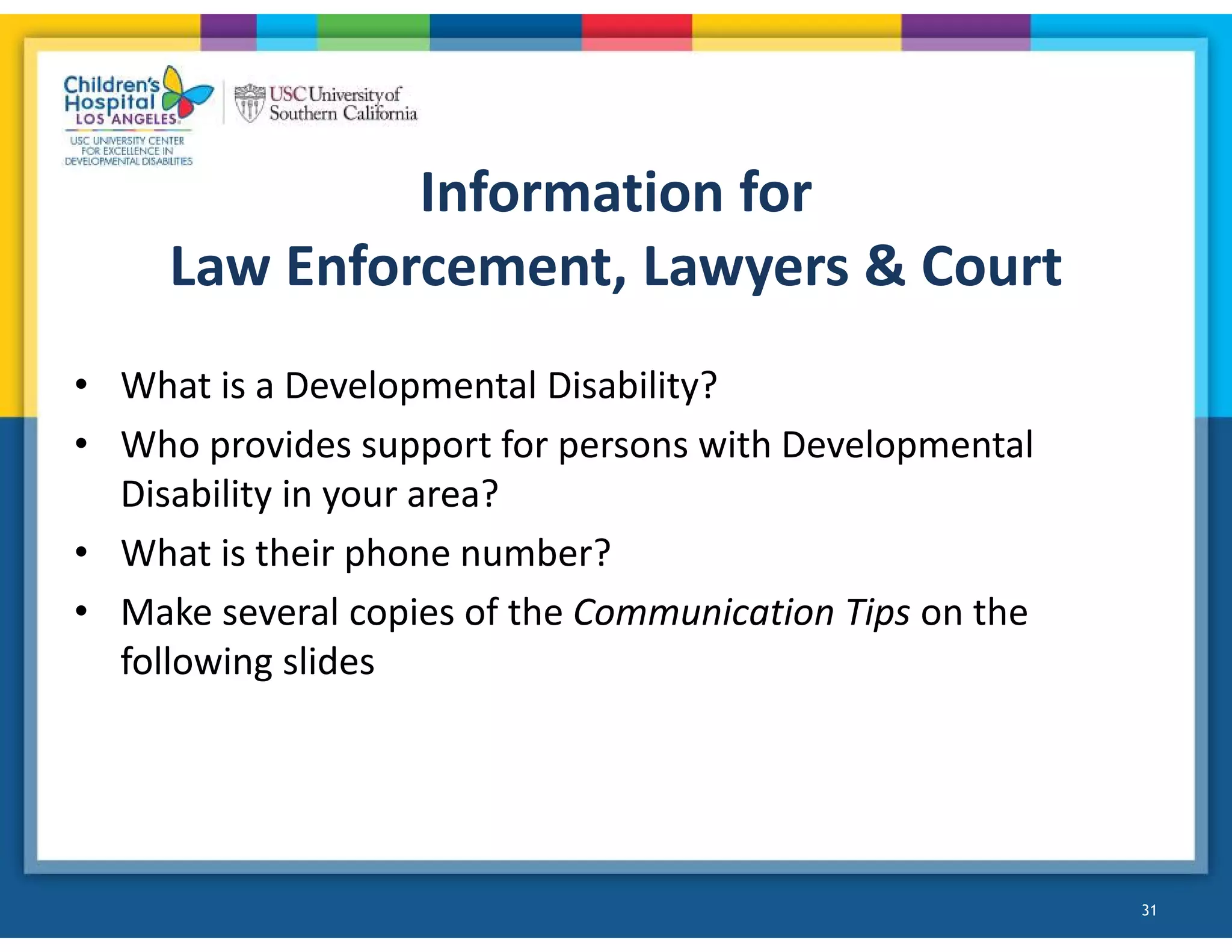 Information for
Law Enforcement, Lawyers & Court
• What is a Developmental Disability?
• Who provides support for persons with Developmental
Disability in your area?
• What is their phone number?
• Make several copies of the Communication Tips on the
following slides
31
 