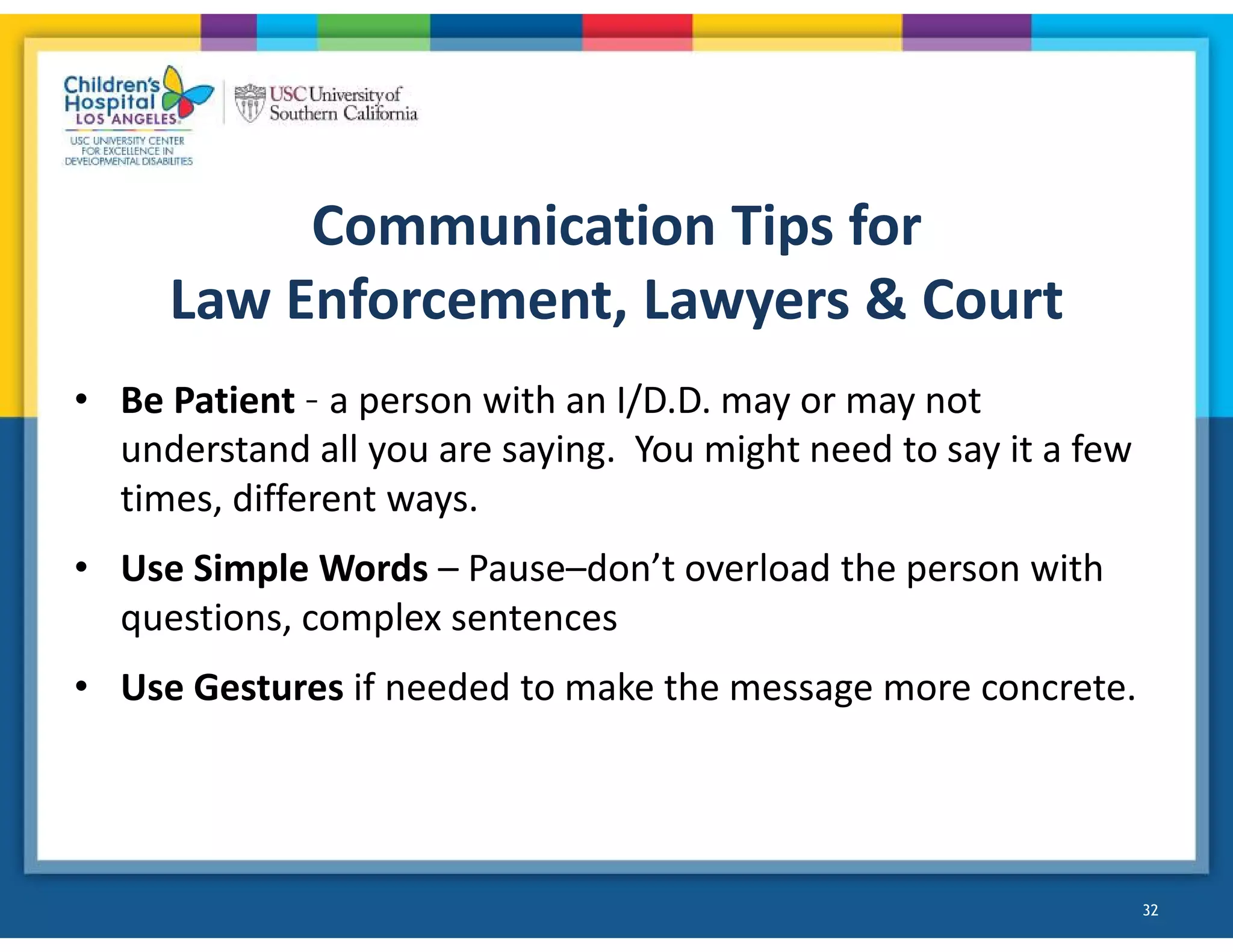 Communication Tips for
Law Enforcement, Lawyers & Court
• Be Patient – a person with an I/D.D. may or may not
understand all you are saying. You might need to say it a few
times, different ways.
• Use Simple Words – Pause–don’t overload the person with
questions, complex sentences
• Use Gestures if needed to make the message more concrete.
32
 