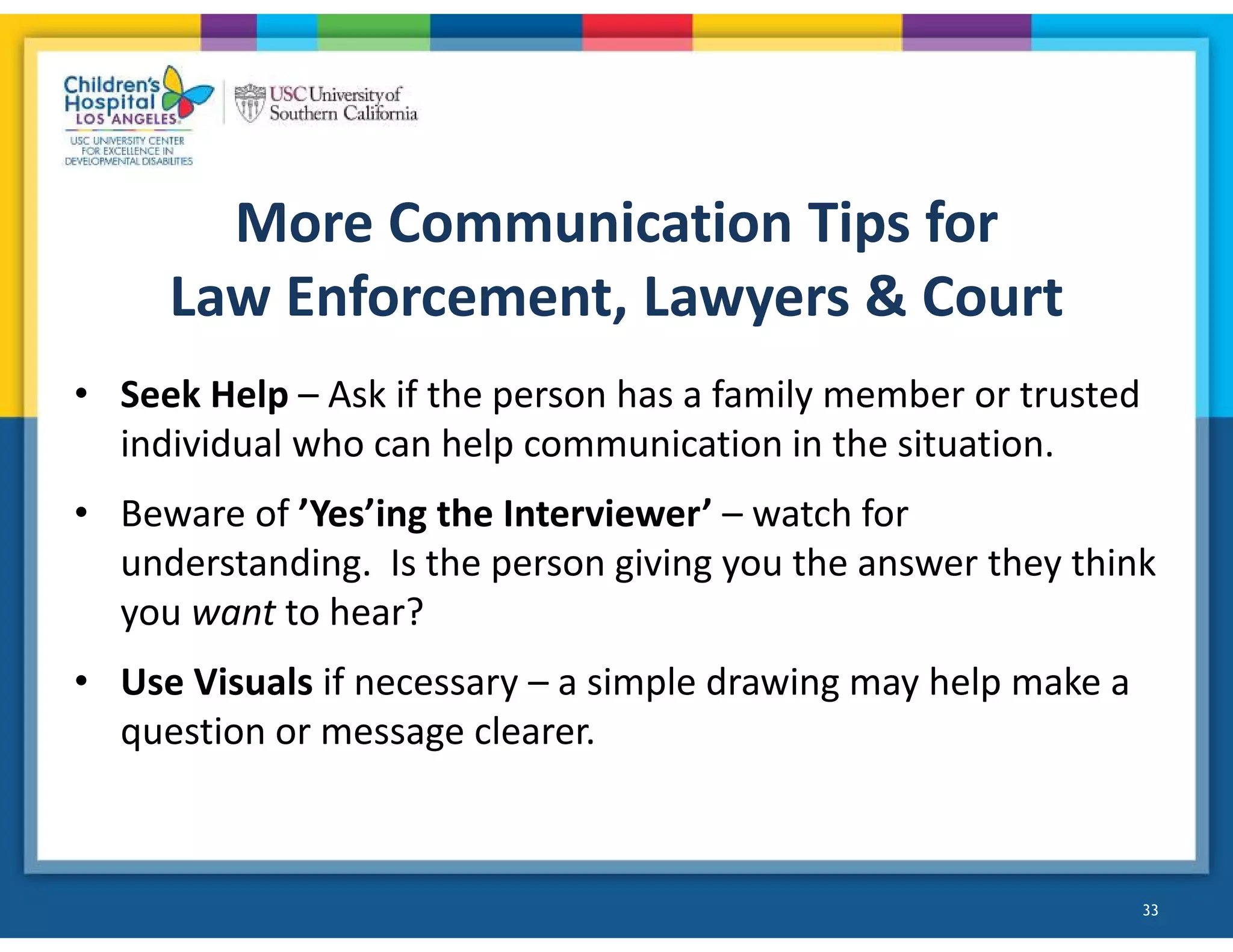 • Seek Help – Ask if the person has a family member or trusted
individual who can help communication in the situation.
• Beware of ’Yes’ing the Interviewer’ – watch for
understanding. Is the person giving you the answer they think
you want to hear?
• Use Visuals if necessary – a simple drawing may help make a
question or message clearer.
33
More Communication Tips for
Law Enforcement, Lawyers & Court
 