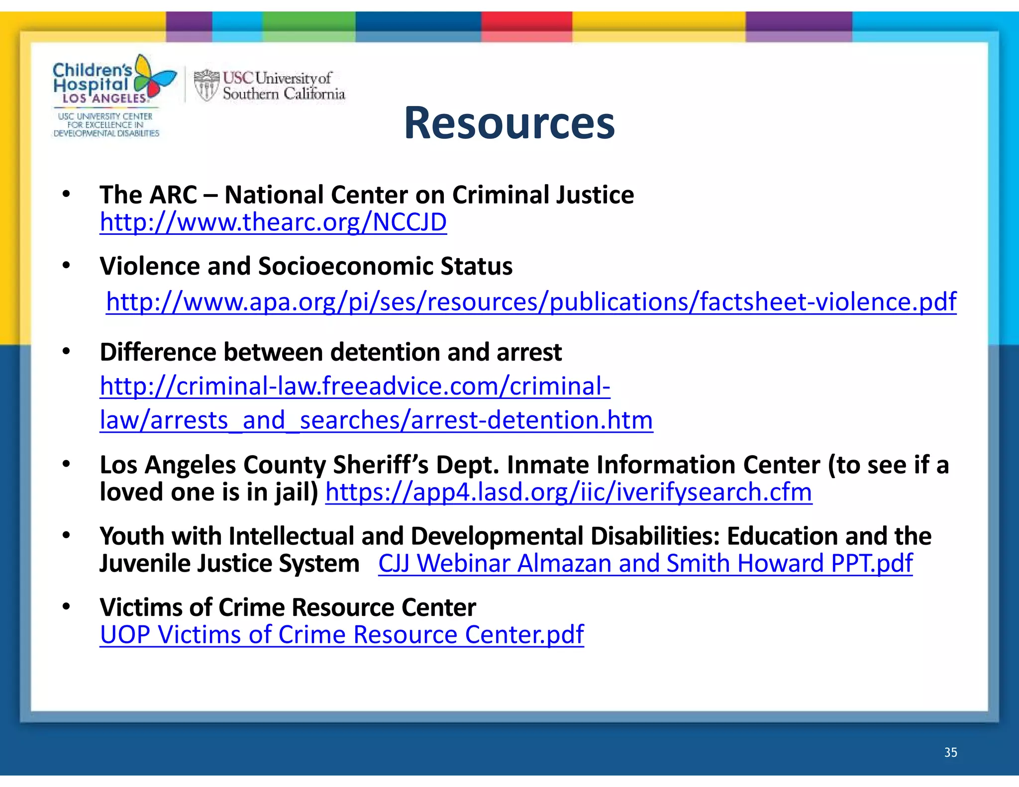 Resources
• The ARC – National Center on Criminal Justice
http://www.thearc.org/NCCJD
• Violence and Socioeconomic Status
http://www.apa.org/pi/ses/resources/publications/factsheet-violence.pdf
• Difference between detention and arrest
http://criminal-law.freeadvice.com/criminal-
law/arrests_and_searches/arrest-detention.htm
• Los Angeles County Sheriff’s Dept. Inmate Information Center (to see if a
loved one is in jail) https://app4.lasd.org/iic/iverifysearch.cfm
• Youth with Intellectual and Developmental Disabilities: Education and the
Juvenile Justice System CJJ Webinar Almazan and Smith Howard PPT.pdf
• Victims of Crime Resource Center
UOP Victims of Crime Resource Center.pdf
35
 