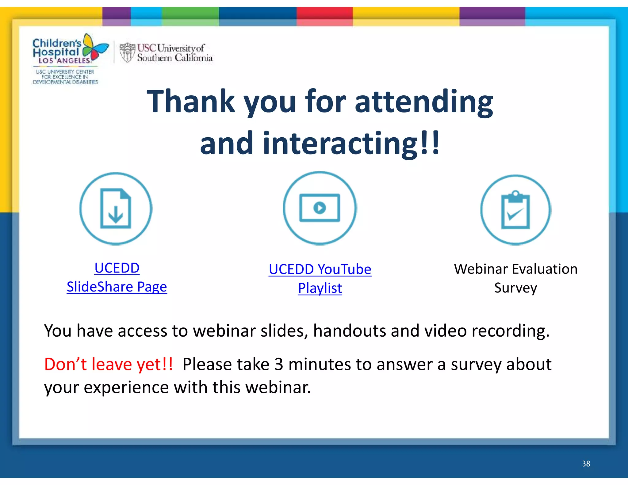Thank you for attending
and interacting!!
You have access to webinar slides, handouts and video recording.
Don’t leave yet!! Please take 3 minutes to answer a survey about
your experience with this webinar.
UCEDD
SlideShare Page
UCEDD YouTube
Playlist
Webinar Evaluation
Survey
38
 