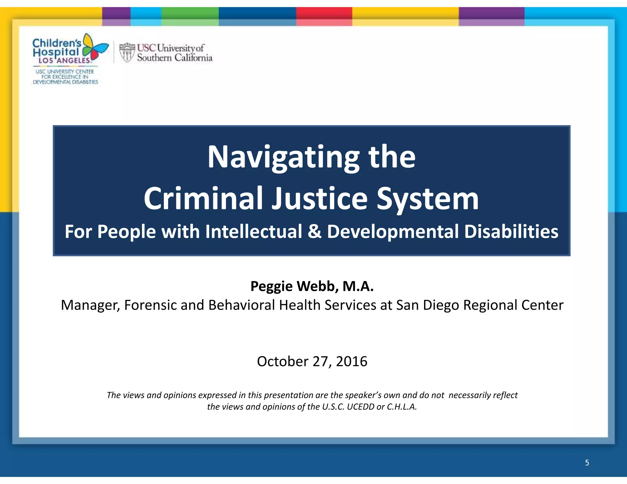 Navigating the
Criminal Justice System
For People with Intellectual & Developmental Disabilities
Peggie Webb, M.A.
Manager, Forensic and Behavioral Health Services at San Diego Regional Center
October 27, 2016
The views and opinions expressed in this presentation are the speaker’s own and do not necessarily reflect
the views and opinions of the U.S.C. UCEDD or C.H.L.A.
5
 