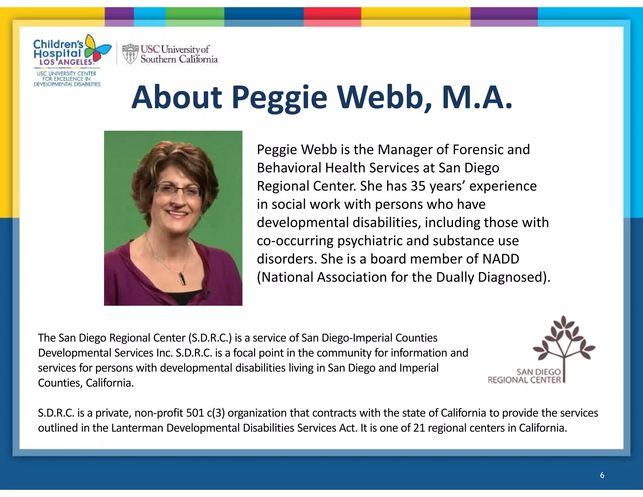 About Peggie Webb, M.A.
Peggie Webb is the Manager of Forensic and
Behavioral Health Services at San Diego
Regional Center. She has 35 years’ experience
in social work with persons who have
developmental disabilities, including those with
co-occurring psychiatric and substance use
disorders. She is a board member of NADD
(National Association for the Dually Diagnosed).
The San Diego Regional Center (S.D.R.C.) is a service of San Diego-Imperial Counties
Developmental Services Inc. S.D.R.C. is a focal point in the community for information and
services for persons with developmental disabilities living in San Diego and Imperial
Counties, California.
S.D.R.C. is a private, non-profit 501 c(3) organization that contracts with the state of California to provide the services
outlined in the Lanterman Developmental Disabilities Services Act. It is one of 21 regional centers in California.
6
 