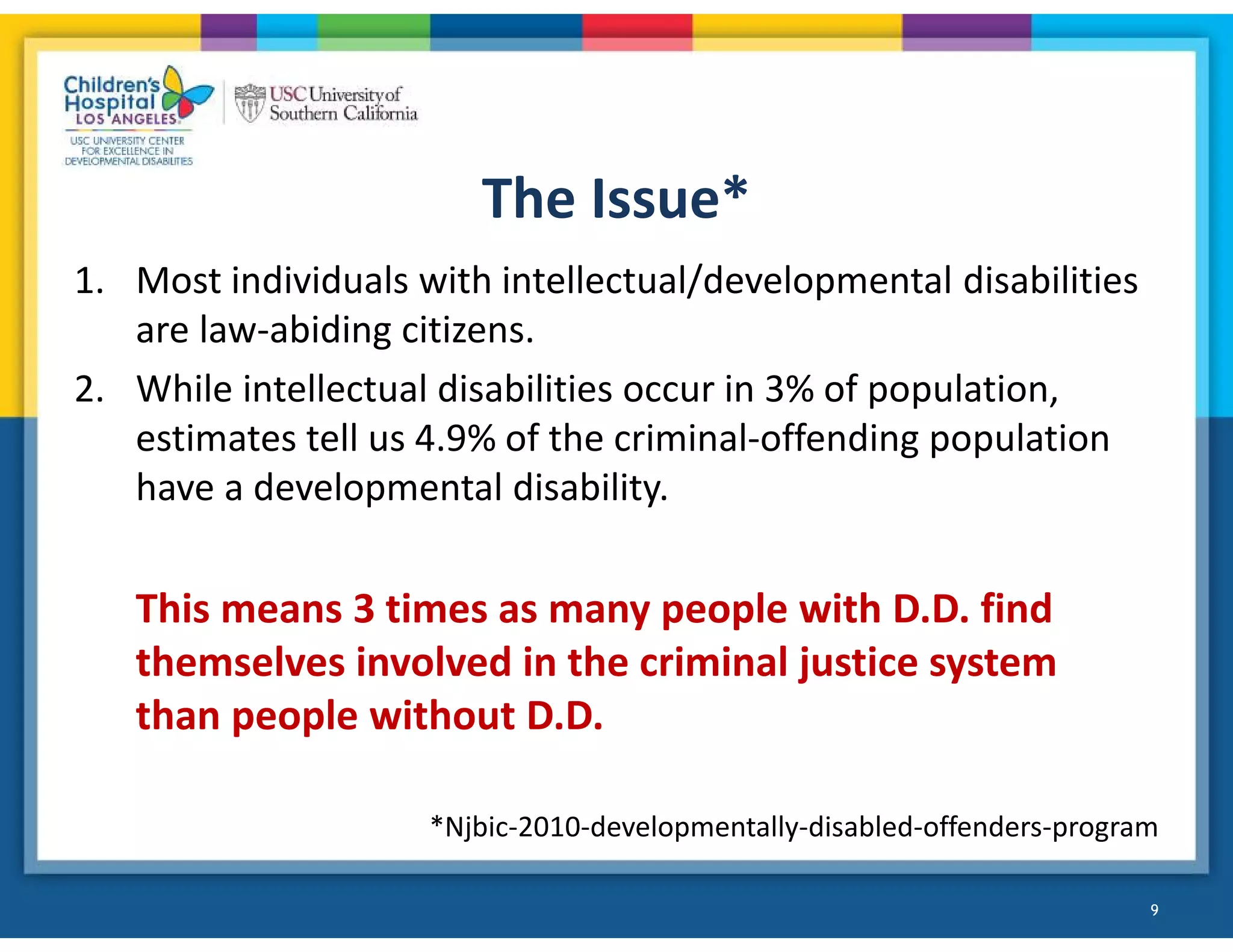 The Issue*
1. Most individuals with intellectual/developmental disabilities
are law-abiding citizens.
2. While intellectual disabilities occur in 3% of population,
estimates tell us 4.9% of the criminal-offending population
have a developmental disability.
This means 3 times as many people with D.D. find
themselves involved in the criminal justice system
than people without D.D.
*Njbic-2010-developmentally-disabled-offenders-program
9
 