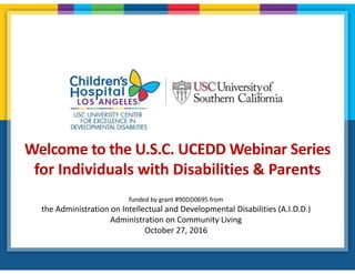 Welcome to the U.S.C. UCEDD Webinar Series
for Individuals with Disabilities & Parents
funded by grant #90DD0695 from
the Administration on Intellectual and Developmental Disabilities (A.I.D.D.)
Administration on Community Living
October 27, 2016
 