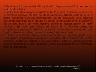 El término justicia viene de Iustitia, y el jurista Ulpiano la definió como vemos en la parte inferior.  La palabra iustitia designó, originalmente, la conformidad de un acto con el derecho positivo, no con un ideal supremo y abstracto de lo justo. A dicho concepto objetivo corresponde, en los individuos, una especial actividad inspirada en el deseo de obrar siempre conforme a derecho; desde este punto de vista, Ulpiano definió la justicia, según el texto transcrito. Se cree que Ulpiano se inspiró en la filosofía griega de pitagóricos y esotoicos. Resulta, así que la iustitia es una voluntad que implica el reconocimiento de lo que se estima justo y bueno. El observar la ley en las acciones humanas, los principios jurídicos se concentran de manera constante y perpetua. De tal modo, la justicia pierde su contenido abstracto, de valor ideal y estático, transformándose en una práctica concreta, dinámica y firme que permanentemente ha de dirigir las conductas.  "La justicia es la constante perpetua voluntad de dar a cada uno su derecho" -Ulpiano 