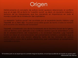 “ El hombre justo no es aquel que no comete ninguna injusticia, si no el que pudiendo ser injusto no quiere serlo” - Menandro de Atenas Origen Históricamente el concepto de justicia social aparece relacionado al conflicto que en el siglo XIX se llamó la "cuestión social", es decir, el creciente malestar y reclamo de los trabajadores que fue creciendo en importancia en todo el mundo a partir de la instalación del capitalismo. La expresión "justicia social" fue acuñada por el sacerdote jesuita italiano Luigi Taparelli, en su libro dijo:  “la justicia social debe igualar de hecho a todos los hombres en lo tocante a los derechos de humanidad ” Taparelli, considerado uno de los fundadores de la doctrina Social de la Iglesia, creó el término para aplicarlo a los conflictos obreros que se extendieron a raíz de el establecimiento del maquinismo y la sociedad industrial. Luigi Taparelli fundó sus ideas en una renovación del pensamiento tomista y consideró que la justicia social era una noción diferente tanto de las nociones de justicia conmutativa como de la justicia distributiva, que caracterizan al pensamiento aristotélico-tomista. 
