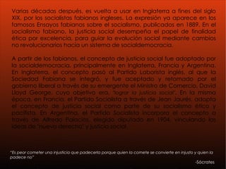 “ Es peor cometer una injusticia que padecerla porque quien la comete se convierte en injusto y quien la padece no” -Sócrates Varias décadas después, es vuelta a usar en Inglaterra a fines del siglo XIX, por los socialistas fabianos ingleses. La expresión ya aparece en los famosos Ensayos fabianos sobre el socialismo, publicados en 1889. En el socialismo fabiano, la justicia social desempeña el papel de finalidad ética por excelencia, para guiar la evolución social mediante cambios no revolucionarios hacia un sistema de socialdemocracia. A partir de los fabianos, el concepto de justicia social fue adoptado por la socialdemocracia, principalmente en Inglaterra, Francia y Argentina. En Inglaterra, el concepto pasó al Partido Laborista inglés, al que la Sociedad Fabiana se integró, y fue aceptado y retomado por el gobierno liberal a través de su emergente el Ministro de Comercio, David Lloyd George, cuyo objetivo era,  "lograr la justicia social" . En la misma época, en Francia, el Partido Socialista a través de Jean Jaurés, adopta el concepto de justicia social como parte de su socialismo ético y pacifista. En Argentina, el Partido Socialista incorpora el concepto a través de Alfredo Palacios, elegido diputado en 1904, vinculando las ideas de "nuevo derecho" y justicia social. 
