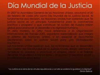“ La Justicia es la reina de las virtudes republicanas y con ella se sostiene la igualdad y la libertad” - Simón Bolivar   En 2007 la Asamblea General de las Naciones Unidas, proclamó el 20 de febrero de cada año como Día Mundial de la Justicia Social. Al fundamentar esa decisión, las Naciones Unidas han sostenido que "la justicia social es un principio fundamental para la convivencia pacífica y próspera" y que constituye "el núcleo de nuestra misión global para promover el desarrollo y la dignidad humana. En esta materia, la ONU hace referencia a la Organización Internacional del Trabajo (OIT), organismo especializado que integra el sistema de Naciones Unidas, y en especial al documento Declaración sobre la Justicia Social para una Globalización Equitativa. Las Naciones Unidas explican que, las actividades que se desarrollen con motivo del Día Mundial de la Justicia Social, deben orientarse a "erradicar la pobreza y promover el empleo pleno y el trabajo decente, la igualdad entre los sexos y el acceso al bienestar social y la justicia social para todos". Día Mundial de la Justicia 