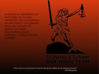 “ Una cosa no es justa por el hecho de ser ley. Debe ser ley porque es justa” -Montesquieu   La justicia es representa por una mujer con los ojos vendados, con una balanza en una mano y una espada en la otra, porque “la justicia” es: ciega (bendada); justa (la balanza); y castigadora (la espada).  