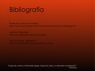 Bibliografía Frases de Justicia, Proverbia http://www.proverbia.net/citastema.asp?tematica=3&page=3 Justicia, Wikipedia http://es.wikipedia.org/wiki/Justicia “ Copia de un libro y lo llamarán plagio. Copia de varios, y lo llamarán investigación” - Anónimo Justicia Social, Wikipedia http://es.wikipedia.org/wiki/Justicia_social 