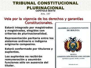 Vela por la vigencia de los derechos y garantías Constitucionales.  .   Estará integrado por magistrados y magistradas, elegidos con criterios de plurinacionalidad. Representación paritaria entre los sistemas ordinario e indígena originario campesino. Estará conformado por titulares y suplentes. Los suplentes no recibirán remuneración y asumirán funciones sólo en ausencia del titular. TRIBUNAL CONSTITUCIONAL PLURINACIONAL CAPÍTULO SEXTO Arts. 197 