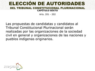 ELECCIÓN DE AUTORIDADES   DEL TRIBUNAL CONSTITUCIONAL PLURINACIONAL CAPÍTULO SEXTO Arts. 201 - 202 Las propuestas de candidatas y candidatos al Tribunal Constitucional Plurinacional serán realizadas por las organizaciones de la sociedad civil en general y organizaciones de las naciones y pueblos indígenas originarios. 