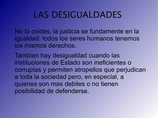 LAS DESIGUALDADES
No lo ovides, la justicia se fundamente en la
igualdad: todos los seres humanos tenemos
los mismos derechos.
Tambien hay desigualdad cuando las
instituciones de Estado son ineficientes o
corruptas y permiten atropellos que perjudican
a toda la sociedad pero, en especial, a
quienes son mas debiles o no tienen
posibilidad de defenderse.
 