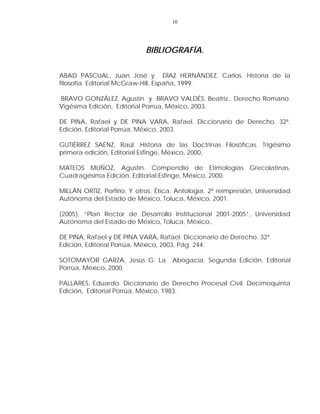 10
BIBLIOGRAFÍA.
ABAD PASCUAL, Juan José y DÌAZ HERNÀNDEZ, Carlos. Historia de la
filosofía. Editorial McGraw-Hill, España, 1999.
BRAVO GONZÁLEZ, Agustín y BRAVO VALDÉS, Beatriz.. Derecho Romano.
Vigésima Edición, Editorial Porrùa, México, 2003.
DE PINA, Rafael y DE PINA VARA, Rafael. Diccionario de Derecho. 32ª.
Edición, Editorial Porrúa, México, 2003.
GUTIÉRREZ SAÉNZ, Raúl. Historia de las Doctrinas Filosóficas. Trigésimo
primera edición, Editorial Esfinge, México, 2000,
MATEOS MUÑOZ, Agustín. Compendio de Etimologías Grecolatinas.
Cuadragésima Edición. Editorial Esfinge, México, 2000.
MILLÀN ORTIZ, Porfirio. Y otros. Ética. Antología. 2ª reimpresión, Universidad
Autónoma del Estado de México, Toluca, México, 2001.
(2005), “Plan Rector de Desarrollo Institucional 2001-2005”, Universidad
Autónoma del Estado de México, Toluca, México,.
DE PINA, Rafael y DE PINA VARA, Rafael. Diccionario de Derecho. 32ª.
Edición, Editorial Porrúa, México, 2003, Pág. 244.
SOTOMAYOR GARZA, Jesús G. La Abogacía. Segunda Edición, Editorial
Porrùa, México, 2000.
PALLARES, Eduardo. Diccionario de Derecho Procesal Civil. Decimoquinta
Edición, Editorial Porrúa, México, 1983.
 