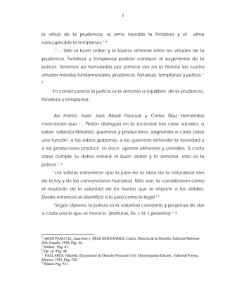 3
la virtud de la prudencia, el alma irascible la fortaleza y el alma
concupiscible la templanza.” 4
“… Sólo el buen orden y la buena armonía entre las virtudes de la
prudencia, fortaleza y templanza podrán conducir al surgimiento de la
justicia, Tenemos así formuladas por primera vez en la Historia las cuatro
virtudes morales fundamentales: prudencia, fortaleza, templanza y justicia.”
5
En consecuencia la justicia es la armonía o equilibrio de la prudencia,
fortaleza y templanza.
Así mismo Juan José Abad Pascual y Carlos Díaz Hernández
mencionan que “…Platón distinguió en la sociedad tres clase sociales, a
saber: sabios(o filósofos), guerreros y productores, asignando a cada clase
una función: a los sabios gobernar, a los guerreros defender la sociedad y
a los productores producir, es decir, aportar alimentos y utensilios. Si cada
clase cumple su deber reinará el buen orden y la armonía, esto es la
justicia.” 6
“Los sofistas sostuvieron que lo justo no es obra de la naturaleza sino
de la ley y de las convenciones humanas. Más aún, la consideraron como
el resultado de la voluntad de los fuertes que se impone a los débiles.
Desde entonces se identificó a lo justo como lo legal.”7
“Según Ulpiano, la justicia es la voluntad constante y perpetua de dar
a cada uno lo que se merece. (Institutas, lib. I, tít. I, proemio) “ 8
4
ABAD PASCUAL, Juan José y DÌAZ HERNÀNDEZ, Carlos. Historia de la filosofía. Editorial McGraw-
Hill, España, 1999, Pág. 46.
5
Ibídem. Pág. 47.
6
Op. cit. Pág. 48.
7
PALLARES, Eduardo. Diccionario de Derecho Procesal Civil. Decimoquinta Edición, Editorial Porrúa,
México, 1983, Pág. 520.
8
Ibídem Pág. 521.
 