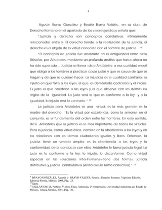 4
Agustín Bravo González y Beatriz Bravo Valdés,. en su obra de
Derecho Romano en el apartado de los valores jurídicos señala que:
“Justicia y derecho son conceptos correlativos, íntimamente
relacionados entre sí. El derecho tiende a la realización de la justicia, el
derecho es el objeto de la virtud conocida con el nombre de justicia…”9
“El concepto de justicia fue analizado en la antigüedad entre otros
filósofos, por Aristóteles, mediante un profundo análisis que hasta ahora no
ha sido superado… Justicia se llama –dice Aristóteles- a esa cualidad moral
que obliga a los hombres a practicar cosas justas y que es causa de que se
hagan y de que se quieran hacer. La injusticia es la cualidad contraria; es
injusto en que falta a las leyes, el que, es demasiado codiciosos y el inicuo.
Es justo el que obedece a las leyes y el que observa con los demás las
reglas de la igualdad. Lo justo será lo que es conforme a la ley y a la
igualdad, lo injusto será lo contrario. “ 10
La justicia para Aristóteles es una virtud, es la más grande, es la
madre del derecho “Es la virtud por excelencia, pone la armonía en el
conjunto, es el fundamento del orden entre los hombres. En este sentido,
dice Aristóteles que la justicia es la más importante de todas las virtudes.
Pero la justicia, como virtud ética, consiste en la obediencia a las leyes y en
las relaciones con los demás ciudadanos iguales y libres. Entonces, la
justicia tiene un sentido amplio: es la obediencia a las leyes y la
conformidad de la conducta con ellas. Aristóteles le llama justicia legal. Lo
justo es lo conforme a la ley; lo injusto, lo disconforme. Como virtud
especial en las relaciones inter-humanas-tiene dos formas: justicia
distributiva y justicia conmutativa (Aristóteles le llamó correctiva).” 11
9
BRAVO GONZÁLEZ, Agustín y BRAVO VALDÉS, Beatriz.. Derecho Romano. Vigésima Edición,
Editorial Porrùa, México, 2003, Pág. 23.
10
Ídem.
11
MILLÀN ORTIZ, Porfirio. Y otros. Ética. Antología. 2ª reimpresión, Universidad Autónoma del Estado de
México, Toluca, México, 2001, Pág. 161.
 