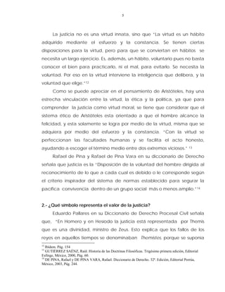 5
La justicia no es una virtud innata, sino que “La virtud es un hábito
adquirido mediante el esfuerzo y la constancia. Se tienen ciertas
disposiciones para la virtud, pero para que se conviertan en hábitos se
necesita un largo ejercicio. Es, además, un hábito, voluntario pues no basta
conocer el bien para practicarlo, ni el mal, para evitarlo. Se necesita la
voluntad. Por eso en la virtud interviene la inteligencia que delibera, y la
voluntad que elige.”12
Como se puede apreciar en el pensamiento de Aristóteles, hay una
estrecha vinculación entre la virtud, la ética y la política, ya que para
comprender la justicia como virtud moral, se tiene que considerar que el
sistema ético de Aristóteles esta orientado a que el hombre alcance la
felicidad, y esta solamente se logra por medio de la virtud, misma que se
adquiera por medio del esfuerzo y la constancia. “Con la virtud se
perfeccionan las facultades humanas y se facilita el acto honesto,
ayudando a escoger el término medio entre dos extremos viciosos.” 13
Rafael de Pina y Rafael de Pina Vara en su diccionario de Derecho
señala que justicia es la “Disposición de la voluntad del hombre dirigida al
reconocimiento de lo que a cada cual es debido o le corresponde según
el criterio inspirador del sistema de normas establecido para segurar la
pacífica convivencia dentro de un grupo social más o menos amplio.”14
2.- ¿Qué símbolo representa el valor de la justicia?
Eduardo Pallares en su Diccionario de Derecho Procesal Civil señala
que, “En Homero y en Hesíodo la justicia está representada por Themis
que es una divinidad, ministro de Zeus. Esto explica que los fallos de los
reyes en aquellos tiempos se denominaban Themistes, porque se suponía
12
Ibídem. Pág. 154
13
GUTIÉRREZ SAÉNZ, Raúl. Historia de las Doctrinas Filosóficas. Trigésimo primera edición, Editorial
Esfinge, México, 2000, Pág. 60.
14
DE PINA, Rafael y DE PINA VARA, Rafael. Diccionario de Derecho. 32ª. Edición, Editorial Porrúa,
México, 2003, Pág. 244.
 
