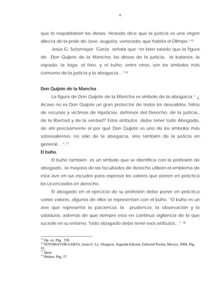 6
que lo respaldaban los dioses. Hesíodo dice que la justicia es una virgen
dilecta de la prole de Jove, augusta, venerada, que habita el Olimpo.”15
Jesús G. Sotomayor Garza señala que “es bien sabido que la figura
de Don Quijote de la Mancha, las diosas de la justicia, la balanza, la
espada, la toga, el foro, y el búho, entre otros, son los símbolos más
comunes de la justicia y la abogacía…”16
Don Quijote de la Mancha
La figura de Don Quijote de la Mancha es símbolo de la abogacía “ ¿
Acaso no es Don Quijote un gran protector de todos los desvalidos, faltos
de recursos y víctimas de injusticias, defensor del Derecho, de la justicia,,
de la libertad y de la verdad? Estos atributos debe tener todo Abogado,
de ahí precisamente el por qué Don Quijote es uno de los símbolos más
sobresalientes, no sólo de la abogacía, sino también de la justicia en
general,…”.17
El búho.
El búho también es un símbolo que se identifica con la profesión de
abogado, la mayoría de las facultades de derecho utilizan el emblema de
esta ave en sus escudos para expresar los valores que ponen en práctica
los Licenciados en derecho.
El abogado en el ejercicio de su profesión debe poner en práctica
varios valores, algunos de ellos se representan con el búho. “El búho es un
ave que representa la paciencia, la prudencia, la observación y la
sabiduría, además de que siempre esta en continua vigilancia de lo que
sucede en su entorno. Todo abogado debe tener esos atributos…” 18
15
Op. cit. Pág. 520.
16
SOTOMAYOR GARZA, Jesús G. La Abogacía. Segunda Edición, Editorial Porrùa, México, 2000, Pág.
55.
17
Ídem.
18
Ibídem. Pág. 57.
 