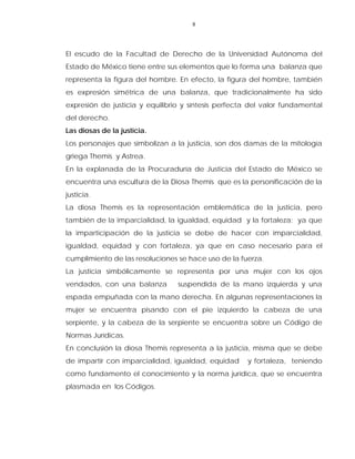 8
El escudo de la Facultad de Derecho de la Universidad Autónoma del
Estado de México tiene entre sus elementos que lo forma una balanza que
representa la figura del hombre. En efecto, la figura del hombre, también
es expresión simétrica de una balanza, que tradicionalmente ha sido
expresión de justicia y equilibrio y síntesis perfecta del valor fundamental
del derecho.
Las diosas de la justicia.
Los personajes que simbolizan a la justicia, son dos damas de la mitología
griega Themis y Astrea.
En la explanada de la Procuraduría de Justicia del Estado de México se
encuentra una escultura de la Diosa Themis que es la personificación de la
justicia.
La diosa Themis es la representación emblemática de la justicia, pero
también de la imparcialidad, la igualdad, equidad y la fortaleza; ya que
la imparticipación de la justicia se debe de hacer con imparcialidad,
igualdad, equidad y con fortaleza, ya que en caso necesario para el
cumplimiento de las resoluciones se hace uso de la fuerza.
La justicia simbólicamente se representa por una mujer con los ojos
vendados, con una balanza suspendida de la mano izquierda y una
espada empuñada con la mano derecha. En algunas representaciones la
mujer se encuentra pisando con el pie izquierdo la cabeza de una
serpiente, y la cabeza de la serpiente se encuentra sobre un Código de
Normas Jurídicas.
En conclusión la diosa Themis representa a la justicia, misma que se debe
de impartir con imparcialidad, igualdad, equidad y fortaleza, teniendo
como fundamento el conocimiento y la norma jurídica, que se encuentra
plasmada en los Códigos.
 