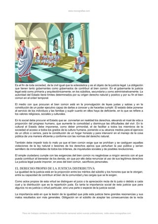 www.monografias.com




Es el fin de toda sociedad, de la civil igual que la eclesiástica y es el objeto de la justicia legal. La obligación
que tienen tanto gobernantes como gobernados de contribuir al bien común. En el gobernante la justicia
legal está como primaria y arquitectónicamente; en los súbditos, secundaria y como administrativamente. La
autoridad del Estado tiene límites determinados por su origen derecho natural y positivo y por su fin el bien
común en el orden temporal.

El medio con que procuran el bien común está en la promulgación de leyes justas y sabias y en la
constitución de un poder ejecutivo capaz de darlas a conocer y de hacerlas cumplir. El estado debe ponerse
al servicio de los individuos y las familias y suplir cuanto en ellos haya de deficiente, en lo que se refiere a
los valores religiosos, sociales y culturales.

En lo social debe procurar el Estado que se conviertan en realidad los derechos, elevando el nivel de vida a
proporción del progreso humano, que aumente la comodidad y disminuya las dificultades del vivir. En lo
cultural el Estado debe imponerse, como deber primordial, el de facilitar a todos los miembros de la
sociedad el acceso a todos los grados de la cultura humana, poniendo a su alcance medios para el ejercicio
de un oficio o carrera, para la constitución de un hogar honesto y para intervenir en el manejo de la cosa
pública de una manera eficiente y conforme con las normas del derecho natural.

También debe impedir todo lo malo ya que el bien común exige que se prohíban y se castiguen aquellas
violaciones de la ley natural o lesiones de los derechos ajenos que perturban la paz pública y serían
semillero de inmoralidades de todos los órdenes, de inquietudes sociales y de posibles revoluciones.

El simple ciudadano cumple con las exigencias del bien común no negándose a ningún servicio con el que
pueda contribuir al bienestar de los demás, sin que por ello deba renunciar al uso de sus legítimos derechos
La justicia legal puede imponer, en aras del bien común, sacrificios personales.

EL DERECHO PROPIO DE LA JUSTICIA DISTRIBUTIVA
La igualdad de la justicia está en la proporción entre los méritos del súbdito y los honores que se le otorgan;
entre su capacidad de contribuir al bien de la comunidad y las cargas que se le exigen.

Como actos propios de esta virtud se distinguen el juicio o la apreciación recta de lo justo o debido a cada
cual y la distribución que es la repartición justa. Es tanta la importancia social de esta justicia que para
algunos no es justicia o virtud particular, sino una parte o especie de la justicia social.

La importancia está en que la lesión de la igualdad que pide esta justicia tiene grandes resonancias y sus
malos resultados son más generales. Obligación en el súbdito de aceptar las consecuencias de la recta




      Para ver trabajos similares o recibir información semanal sobre nuevas publicaciones, visite www.monografias.com
 