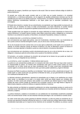 www.monografias.com



distribución de cargas y beneficios que impone la vida social. Sólo de manera indirecta obliga al súbdito la
justicia distributiva.

El pecado que contra ella puede cometer está en el daño que se puede ocasionar a la sociedad
remotamente, y a individuos particulares, con la negación de aquellas prestaciones onerosas que han de
sobrellevarse por todos en la debida proporción. Prácticamente, el ciudadano satisface las exigencias de la
justicia distributiva sometiéndose lealmente a las leyes justas que la autoridad competente haya
promulgado.

El Estado tiene derecho a recabar de sus subordinados una aportación que haga posible la prosecución de
los fines que, en beneficio de todos, le están encomendados. Las leyes tributarias no pueden decirse
injustas: lo serán cuando no se guarde la igualdad proporcional entre lo que se tiene y lo que se exija.

Todas aquellas leyes que regulan la concesión de cargos retribuidos se hacen necesarias en fuerza de la
justicia distributiva: no pueden decirse injustas; antes deben presumirse justas y obligatorias en conciencia
mientras no se evidencie la injusticia: el favoritismo, la exclusión fraudulenta, el abuso, la violencia.

EL DERECHO DE LA JUSTICIA CONMUTATIVA
Las conmutaciones que regula esta justicia, unas son involuntarias, voluntarias otras. Las involuntarias se
dan cuando contra la voluntad del legítimo dueño, usa uno de la cosa o de las personas ajenas.

Así se da el pecado de hurto cuando toma uno la cosa ajena ocultamente, el de rapiña si la usurpación es
violenta, la occisión dolorosa cuando se lesiona el derecho a la vida, la difamación cuando se lesiona el
derecho a la propia dignidad, el adulterio cuando se viola el derecho a la persona del prójimo.

Las conmutaciones son voluntarias cuando voluntariamente pasa de uno a otro el dominio de su cosa, con
obligación o deuda por parte de entre ambos como sucede en los distintos contratos.

El homicidio y el suicidio constituyen la privación del principal de los bienes de que puede ser dueño el
hombre: la vida y la integridad de sus miembros.

LA JUSTICIA, LOS VALORES, Y PRINCIPIOS SOCIALES
La justicia es una característica posible pero no necesaria del orden social. Para que haya orden social no
es imprescindible la justicia. Un hombre será considerado justo para el orden social cuando sus actos
concuerden con el orden social que se haya considerado justo. El orden social será considerado justo
cuando reglen la conducta de los hombres de modo que todos queden satisfechos y logren la felicidad.

Al parecer de Platón la justicia se identifica con la felicidad: "sólo el justo es feliz y desdichado el injusto". No
puede existir un orden social justo que garantice la felicidad de todos, ya que generalmente la felicidad de
uno modificará la felicidad de otro.

La felicidad individual, generalmente, depende de necesidades que no llegan a ser satisfechas por ningún
orden social. La naturaleza no es justa y no existe orden social que pueda reparar por completo esta
injusticia. El orden social justo tampoco será posible si se entiende que deberá lograr la mayor felicidad
posible del mayor número posible de miembros de la sociedad, porque lo que haga felices a algunos en
determinados aspectos, producirá infelices en aspectos distintos y viceversa.

Se debe entender por felicidad en sociedad la satisfacción de ciertas necesidades tenidas en cuenta por la
autoridad social. Esta definición de felicidad difiere totalmente con el sentido del término felicidad, el cual es
profundo y subjetivo.

La justicia individual y subjetiva al convertirse en una satisfacción de necesidades socialmente aceptadas
sufre una transformación similar a la de la libertad individual para llegar a ser una libertad en sentido social.

Un orden social será justo cuando garantice la libertad individual. La idea de justicia se transforma de un
principio que garantiza la libertad individual de todos en un orden social que protege determinados intereses
considerados esenciales por la mayoría de los miembros de la sociedad. El problema se produce cuando



      Para ver trabajos similares o recibir información semanal sobre nuevas publicaciones, visite www.monografias.com
 