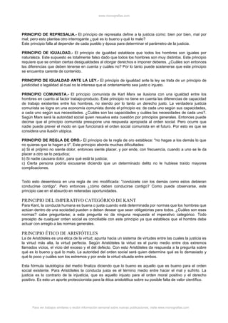 www.monografias.com




PRINCIPIO DE REPRESALIA.- El principio de represalia define a la justicia como: bien por bien, mal por
mal; pero esto plantea otro interrogante ¿qué es lo bueno y qué lo malo?
Este principio falla al depender de cada pueblo y época para determinar el parámetro de la justicia.

PRINCIPIO DE IGUALDAD.- El principio de igualdad establece que todos los hombres son iguales por
naturaleza. Este supuesto es totalmente falso dado que todos los hombres son muy distintos. Este principio
requiere que se omitan ciertas desigualdades al otorgar derechos e imponer deberes. ¿Cuáles son entonces
las diferencias que deben tenerse en cuenta y cuáles no? Por lo tanto puede sostenerse que este principio
se encuentra carente de contenido.

PRINCIPIO DE IGUALDAD ANTE LA LEY.- El principio de igualdad ante la ley se trata de un principio de
juridicidad o legalidad al cual no le interesa que el ordenamiento sea justo o injusto.

PRINCIPIO COMUNISTA.- El principio comunista de Karl Marx se ilusiona con una igualdad entre los
hombres en cuanto al factor trabajo-producto. Este principio no tiene en cuenta las diferencias de capacidad
de trabajo existentes entre los hombres, no siendo por lo tanto un derecho justo. La verdadera justicia
comunista se logra en una economía comunista donde el principio es: de cada uno según sus capacidades,
a cada uno según sus necesidades. ¿Cuáles son las capacidades y cuáles las necesidades de cada uno?.
Según Marx será la autoridad social quien resuelva esta cuestión por principios generales. Entonces puede
decirse que el principio comunista presupone una respuesta apropiada al orden social. Pero ocurre que
nadie puede prever el modo en que funcionará el orden social comunista en el futuro. Por esto es que se
considera una ilusión utópica.

PRINCIPIO DE REGLA DE ORO.- El principio de la regla de oro establece: "no hagas a los demás lo que
no quieras que te hagan a ti". Este principio aborda muchas dificultades:
a) Si el prójimo no siente dolor, entonces siente placer, y por ende, con frecuencia, cuando a uno se le da
placer a otro se lo perjudica;
b) Si nadie causara dolor, para qué está la justicia;
c) Cierta persona podría excusarse diciendo que un determinado delito no le hubiese traído mayores
complicaciones.


Todo esto desemboca en una regla de oro modificada: "condúcete con los demás como estos debieran
conducirse contigo". Pero entonces ¿cómo deben conducirse contigo? Como puede observarse, este
principio cae en el absurdo en reiteradas oportunidades.

PRINCIPIO DEL IMPERATIVO CATEGÓRICO DE KANT
Para Kant, la conducta humana es buena o justa cuando está determinada por normas que los hombres que
actúan dentro de una sociedad pueden o deben desear que sean obligatorias para todos. ¿Cuáles son esas
normas? cabe preguntarse; a esta pregunta no da ninguna respuesta el imperativo categórico. Todo
precepto de cualquier orden social es conciliable con este principio ya que establece que el hombre debe
actuar con arreglo a las normas generales.

PRINCIPIO ÉTICO DE ARISTÓTELES
La de Aristóteles es una ética de la virtud; apunta hacia un sistema de virtudes entre las cuales la justicia es
la virtud más alta, la virtud perfecta. Según Aristóteles la virtud es el punto medio entre dos extremos
llamados vicios, el vicio del exceso y el del defecto. Con esto Aristóteles da respuesta a la pregunta sobre
qué es lo bueno y qué lo malo. La autoridad del orden social será quien determine qué es lo demasiado y
qué lo poco y cuáles son los extremos y por ende la virtud situada entre ambos.

Esta fórmula tautológica del medio finaliza diciendo que lo bueno es aquello que es bueno para el orden
social existente. Para Aristóteles la conducta justa es el término medio entre hacer el mal y sufrirlo. La
justicia es lo contrario de la injusticia, que es aquello injusto para el orden moral positivo y el derecho
positivo. Es esto un aporte proteccionista para la ética aristotélica sobre su posible falta de valor científico.




      Para ver trabajos similares o recibir información semanal sobre nuevas publicaciones, visite www.monografias.com
 