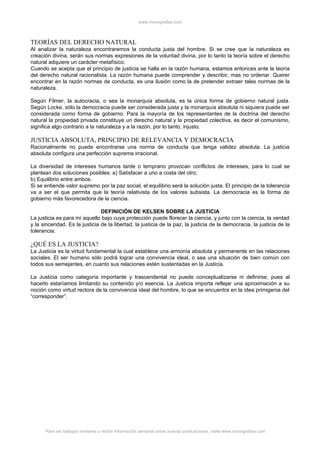 www.monografias.com



TEORÍAS DEL DERECHO NATURAL
Al analizar la naturaleza encontraremos la conducta justa del hombre. Si se cree que la naturaleza es
creación divina, serán sus normas expresiones de la voluntad divina, por lo tanto la teoría sobre el derecho
natural adquiere un carácter metafísico.
Cuando se acepta que el principio de justicia se halla en la razón humana, estamos entonces ante la teoría
del derecho natural racionalista. La razón humana puede comprender y describir, mas no ordenar. Querer
encontrar en la razón normas de conducta, es una ilusión como la de pretender extraer tales normas de la
naturaleza.

Según Filmer, la autocracia, o sea la monarquía absoluta, es la única forma de gobierno natural justa.
Según Locke, sólo la democracia puede ser considerada justa y la monarquía absoluta ni siquiera puede ser
considerada como forma de gobierno. Para la mayoría de los representantes de la doctrina del derecho
natural la propiedad privada constituye un derecho natural y la propiedad colectiva, es decir el comunismo,
significa algo contrario a la naturaleza y a la razón, por lo tanto, injusto.

JUSTICIA ABSOLUTA, PRINCIPIO DE RELEVANCIA Y DEMOCRACIA
Racionalmente no puede encontrarse una norma de conducta que tenga validez absoluta. La justicia
absoluta configura una perfección suprema irracional.

La diversidad de intereses humanos tarde o temprano provocan conflictos de intereses, para lo cual se
plantean dos soluciones posibles: a) Satisfacer a uno a costa del otro;
b) Equilibrio entre ambos.
Si se entiende valor supremo por la paz social, el equilibrio será la solución justa. El principio de la tolerancia
va a ser el que permita que la teoría relativista de los valores subsista. La democracia es la forma de
gobierno más favorecedora de la ciencia.

                                DEFINICIÓN DE KELSEN SOBRE LA JUSTICIA
La justicia es para mí aquello bajo cuya protección puede florecer la ciencia, y junto con la ciencia, la verdad
y la sinceridad. Es la justicia de la libertad, la justicia de la paz, la justicia de la democracia, la justicia de la
tolerancia.

¿QUÉ ES LA JUSTICIA?
La Justicia es la virtud fundamental la cual establece una armonía absoluta y permanente en las relaciones
sociales. El ser humano sólo podrá lograr una convivencia ideal, o sea una situación de bien común con
todos sus semejantes, en cuanto sus relaciones estén sustentadas en la Justicia.

La Justicia como categoría importante y trascendental no puede conceptualizarse ni definirse, pues al
hacerlo estaríamos limitando su contenido y/o esencia. La Justicia importa reflejar una aproximación a su
noción como virtud rectora de la convivencia ideal del hombre, lo que se encuentra en la idea primigenia del
“corresponder”.




      Para ver trabajos similares o recibir información semanal sobre nuevas publicaciones, visite www.monografias.com
 