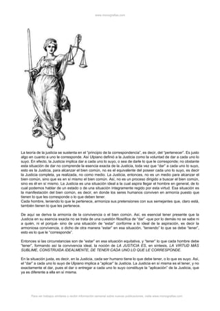 www.monografias.com




La teoría de la justicia se sustenta en el “principio de la correspondencia”, es decir, del “pertenecer”. Es justo
algo en cuanto a uno le corresponde. Así Ulpiano definió a la Justicia como la voluntad de dar a cada uno lo
suyo. En efecto, la Justicia implica dar a cada uno lo suyo, o sea de darle lo que le corresponde; no obstante
esta situación de dar no comprende la esencia exacta de la Justicia, toda vez que “dar” a cada uno lo suyo,
esto es la Justicia, para alcanzar el bien común, no es el equivalente del poseer cada uno lo suyo, es decir
la Justicia completa, ya realizada, no como medio. La Justicia, entonces, no es un medio para alcanzar el
bien común, sino que es en sí mismo el bien común. Así, no es un proceso dirigido a buscar el bien común,
sino es él en sí mismo. La Justicia es una situación ideal a la cual aspira llegar el hombre en general, de lo
cual podemos hablar de un estado o de una situación íntegramente regido por esta virtud. Esa situación es
la manifestación del bien común, es decir, en donde los seres humanos conviven en armonía puesto que
tienen lo que les corresponde o lo que deben tener.
Cada hombre, teniendo lo que le pertenece, armoniza sus pretensiones con sus semejantes que, claro está,
también tienen lo que les pertenece.

De aquí se deriva la armonía de la convivencia o el bien común. Así, es esencial tener presente que la
Justicia en su esencia exacta no se trata de una cuestión filosófica de “dar” -que por lo demás no se sabe ni
a quién, ni el porqué- sino de una situación de “estar” conforme a lo ideal de la aspiración, es decir la
armoniosa convivencia, o dicho de otra manera “estar” en esa situación, “teniendo” lo que se debe “tener”,
esto es lo que le “corresponde”.

Entonces si las circunstancias son de “estar” en esa situación equitativa, y “tener” lo que cada hombre debe
“tener”, formando así la convivencia ideal, la noción de LA JUSTICIA ES, en síntesis, LA VIRTUD MÁS
SUBLIME, CONSTRUIDA IDEALMENTE, DE TENER CADA UNO LO QUE LE CORRESPONDE.

En la situación justa, es decir, en la Justicia, cada ser humano tiene lo que debe tener, o lo que es suyo. Así,
el “dar” a cada uno lo suyo de Ulpiano implica a “aplicar” la Justicia. La Justicia en sí misma es el tener, y no
exactamente el dar, pues el dar o entregar a cada uno lo suyo constituye la “aplicación” de la Justicia, que
ya es diferente a ella en sí misma.




      Para ver trabajos similares o recibir información semanal sobre nuevas publicaciones, visite www.monografias.com
 