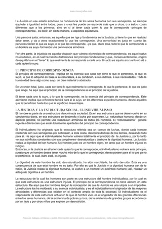 www.monografias.com



La Justicia en ese estado armónico de convivencia de los seres humanos con sus semejantes, no siempre
equivale a igualdad entre todos, pues a unos les puede corresponde más que a otros, o a éstos, cosas
diferentes que a los primeros, sino en sí al tener cada quien lo que le corresponde -principio de
correspondencia-, es decir, en cierta manera, a aspectos equitativos.

Una persona justa, entonces, es aquella que se rige y fundamenta en la Justicia, y tiene lo que en realidad
debe tener, y da a otros exactamente lo que les corresponde. Una comunidad es justa en cuanto las
personas tienen lo que es suyo, o lo que les corresponde, -ya que, claro está, todo lo que le corresponde a
un hombre es suyo- formando una convivencia armónica.

Por otra parte, la injusticia es aquella situación que vulnera el principio de correspondencia, es aquel status
no equitativo, en el cual ha habido distorsiones del principio fundamental y que, consecuentemente, originó
desequilibrio en el “tener” lo que realmente le corresponde a cada uno. Un acto es injusto en cuanto no dé a
cada quien lo suyo.

EL PRINCIPIO DE CORRESPONDENCIA
El principio de correspondencia implica en su esencia que cada ser tiene lo que le pertenece, lo que es
suyo, lo que lo adquirió en base a su naturaleza, a su condición, a sus méritos, a sus necesidades. Toda la
humanidad tiene algo como suyo, un bien material o abstracto.

En un orden total, justo, cada ser tiene lo que realmente le corresponde, lo que le pertenece, lo que es justo
que tenga, he aquí que el principio de la correspondencia es el principio de la justicia.

El tener cada uno lo suyo, o lo que le corresponde, es la esencia del principio de correspondencia. Éste
asimismo implica que el hombre tendrá para sí lo suyo, en los diferentes aspectos humanos, desde aquellos
que lo benefician hasta los que le significan desventajas.

LA JUSTICIA Y LA ESTRUCTURA SOCIAL, EL INDIVIDUALISMO
El hombre es parte de una estructura denominada sociedad. Es en esa estructura que se desenvuelve en su
convivencia diaria, en esa estructura se desarrolla y lucha por superarse. La naturaleza humana, desde un
aspecto general, no permite una realización armónica de todos los hombres. El “individualismo” genera
ingentes diferencias que están totalmente apartadas del principio de correspondencia.

El individualismo ha originado que la estructura referida sea un campo de luchas, donde cada hombre
contiende con sus semejantes por sobresalir, a toda costa, desinteresándose de los demás, deseando todo
para sí. He aquí que el individualismo humano vulnera totalmente el principio de la Justicia y, por lo tanto
-en sus conflictos constantes con sus congéneres- desnaturaliza o destruye la dignidad humana. La Justicia
realza la dignidad del ser humano. Un hombre justo es un hombre digno, en tanto que un hombre injusto es
indigno.
Entonces, si la Justicia es el tener cada quien lo que le corresponde, el individualismo vulnera este principio,
puesto que un hombre desea tener mucho más de lo que le corresponde, desea poseer para sí lo que ya no
le pertenece, lo cual, claro está, es injusto.

La dignidad de este hombre ha sido desnaturalizada, ha sido marchitada, ha sido derruida. Ésta es una
consecuencia de que este hombre no es justo. Por ello es que la Justicia y la dignidad humana van de la
mano, la Justicia realza la dignidad humana, lo vuelve a un hombre un auténtico humano; así, realizar un
acto justo dignifica a un hombre.

La estructura de la cual los hombres son parte es una estructura del hombre individualista, por lo cual es
que esta estructura es una estructura injusta. El principio de la correspondencia no tiene asidero en esta
estructura. De aquí que los hombres tengan la concepción de que la Justicia es una utopía o un imposible.
La estructura los ha moldeado a su esencia individualista, y es el individualismo el originador de las mayores
atrocidades y diferencias que existen en el contexto amplio de toda la sociedad. El individualismo es el
responsable de esta estructura actual en la que el hombre vive, es el originador de las grandes diferencias
entre los seres humanos, de la existencia de pobres y ricos, de la existencia de grandes grupos económicos
por un lado y por otros niños que expiran por desnutrición.




      Para ver trabajos similares o recibir información semanal sobre nuevas publicaciones, visite www.monografias.com
 