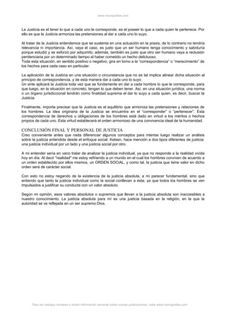 www.monografias.com



La Justicia es el tener lo que a cada uno le corresponde, es el poseer lo que a cada quien le pertenece. Por
ello es que la Justicia armoniza las pretensiones al dar a cada uno lo suyo.

Al tratar de la Justicia entendemos que se sustenta en una actuación en la praxis, de lo contrario no tendría
relevancia ni importancia. Así, vaya el caso, es justo que un ser humano tenga conocimiento y sabiduría
porque estudió y se esforzó por adquirirlo; además, también es justo que otro ser humano vaya a reclusión
penitenciaria por un determinado tiempo al haber cometido un hecho delictuoso.
Toda esta situación, en sentido positivo o negativo, gira en torno a la “correspondencia” o “merecimiento” de
los hechos para cada caso en particular.

La aplicación de la Justicia en una situación o circunstancia que no es tal implica alinear dicha situación al
principio de correspondencia, y de esta manera dar a cada uno lo suyo.
Un ente aplicará la Justicia toda vez que se fundamente en dar a cada hombre lo que le corresponde, para
que luego, en la situación en concreto, tengan lo que deben tener. Así, en una situación jurídica, una norma
o un órgano jurisdiccional tendrán como finalidad suprema el dar lo suyo a cada quien, es decir, buscar la
Justicia.

Finalmente, importa precisar que la Justicia es el equilibrio que armoniza las pretensiones y relaciones de
los hombres. La idea originaria de la Justicia se encuentra en el “corresponder” o “pertenecer”. Esta
correspondencia de derechos u obligaciones de los hombres está dado en virtud a los méritos o hechos
propios de cada uno. Esta virtud establecerá el orden armonioso de una convivencia ideal de la humanidad.

CONCLUSIÓN FINAL Y PERSONAL DE JUSTICIA
Creo conveniente antes que nada diferenciar algunos conceptos para intentar luego realizar un análisis
sobre la justicia entendida desde el enfoque social. Kelsen, hace mención a dos tipos diferentes de justicia:
una justicia individual por un lado y una justicia social por otro.

A mi entender sería en vano tratar de analizar la justicia individual, ya que no responde a la realidad vivida
hoy en día. Al decir "realidad" me estoy refiriendo a un mundo en el cual los hombres conviven de acuerdo a
un orden establecido por ellos mismos, un ORDEN SOCIAL, y como tal, la justicia que tiene valor en dicho
orden será de carácter social.

Con esto no estoy negando de la existencia de la justicia absoluta, a mi parecer fundamental, sino que
entiendo que tanto la justicia individual como la social conllevan a ésta; ya que todos los hombres se ven
impulsados a justificar su conducta con un valor absoluto.

Según mi opinión, esos valores absolutos o supremos que llevan a la justicia absoluta son inaccesibles a
nuestro conocimiento. La justicia absoluta para mí es una justicia basada en la religión, en la que la
autoridad se ve reflejada en un ser supremo Dios.




      Para ver trabajos similares o recibir información semanal sobre nuevas publicaciones, visite www.monografias.com
 