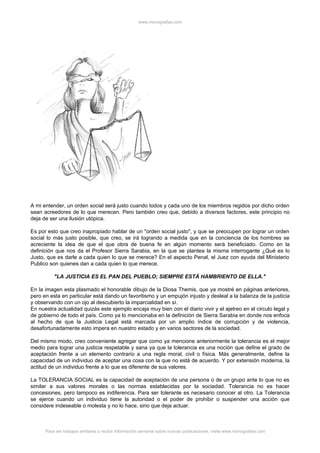 www.monografias.com




A mi entender, un orden social será justo cuando todos y cada uno de los miembros regidos por dicho orden
sean acreedores de lo que merecen. Pero también creo que, debido a diversos factores, este principio no
deja de ser una ilusión utópica.

Es por esto que creo inapropiado hablar de un "orden social justo", y que se preocupen por lograr un orden
social lo más justo posible, que creo, se irá logrando a medida que en la conciencia de los hombres se
acreciente la idea de que el que obra de buena fe en algún momento será beneficiado. Como en la
definición que nos da el Profesor Sierra Sarabia, en la que se plantea la misma interrogante ¿Qué es lo
Justo, que es darle a cada quien lo que se merece? En el aspecto Penal, el Juez con ayuda del Ministerio
Publico son quienes dan a cada quien lo que merece.

          "LA JUSTICIA ES EL PAN DEL PUEBLO; SIEMPRE ESTÁ HAMBRIENTO DE ELLA."

En la imagen esta plasmado el honorable dibujo de la Diosa Themis, que ya mostré en páginas anteriores,
pero en esta en particular está dando un favoritismo y un empujón injusto y desleal a la balanza de la justicia
y observando con un ojo al descubierto la imparcialidad en sí.
En nuestra actualidad quizás este ejemplo encaja muy bien con el diario vivir y el ajetreo en el circulo legal y
de gobierno de todo el país. Como ya lo mencionaba en la definición de Sierra Sarabia en donde nos enfoca
al hecho de que la Justicia Legal está marcada por un amplio índice de corrupción y de violencia,
desafortunadamente esto impera en nuestro estado y en varios sectores de la sociedad.

Del mismo modo, creo conveniente agregar que como ya mencione anteriormente la tolerancia es el mejor
medio para lograr una justicia respetable y sana ya que la tolerancia es una noción que define el grado de
aceptación frente a un elemento contrario a una regla moral, civil o física. Más generalmente, define la
capacidad de un individuo de aceptar una cosa con la que no está de acuerdo. Y por extensión moderna, la
actitud de un individuo frente a lo que es diferente de sus valores.

La TOLERANCIA SOCIAL es la capacidad de aceptación de una persona o de un grupo ante lo que no es
similar a sus valores morales o las normas establecidas por la sociedad. Tolerancia no es hacer
concesiones, pero tampoco es indiferencia. Para ser tolerante es necesario conocer al otro. La Tolerancia
se ejerce cuando un individuo tiene la autoridad o el poder de prohibir o suspender una acción que
considere indeseable o molesta y no lo hace, sino que deja actuar.



      Para ver trabajos similares o recibir información semanal sobre nuevas publicaciones, visite www.monografias.com
 