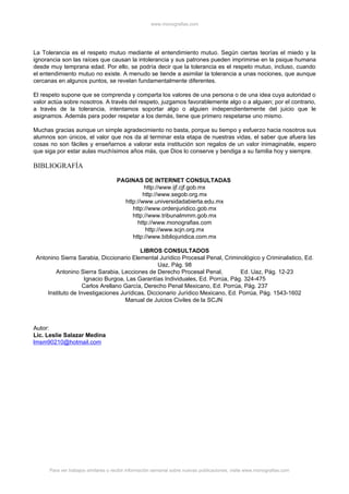 www.monografias.com




La Tolerancia es el respeto mutuo mediante el entendimiento mutuo. Según ciertas teorías el miedo y la
ignorancia son las raíces que causan la intolerancia y sus patrones pueden imprimirse en la psique humana
desde muy temprana edad. Por ello, se podría decir que la tolerancia es el respeto mutuo, incluso, cuando
el entendimiento mutuo no existe. A menudo se tiende a asimilar la tolerancia a unas nociones, que aunque
cercanas en algunos puntos, se revelan fundamentalmente diferentes.

El respeto supone que se comprenda y comparta los valores de una persona o de una idea cuya autoridad o
valor actúa sobre nosotros. A través del respeto, juzgamos favorablemente algo o a alguien; por el contrario,
a través de la tolerancia, intentamos soportar algo o alguien independientemente del juicio que le
asignamos. Además para poder respetar a los demás, tiene que primero respetarse uno mismo.

Muchas gracias aunque un simple agradecimiento no basta, porque su tiempo y esfuerzo hacia nosotros sus
alumnos son únicos, el valor que nos da al terminar esta etapa de nuestras vidas, el saber que afuera las
cosas no son fáciles y enseñarnos a valorar esta institución son regalos de un valor inimaginable, espero
que siga por estar aulas muchísimos años más, que Dios lo conserve y bendiga a su familia hoy y siempre.

BIBLIOGRAFÍA

                                     PAGINAS DE INTERNET CONSULTADAS
                                               http://www.ijf.cjf.gob.mx
                                              http://www.segob.org.mx
                                       http://www.universidadabierta.edu.mx
                                          http://www.ordenjuridico.gob.mx
                                          http://www.tribunalmmm.gob.mx
                                            http://www.monografias.com
                                                http://www.scjn.org.mx
                                          http://www.bibliojuridica.com.mx

                                          LIBROS CONSULTADOS
 Antonino Sierra Sarabia, Diccionario Elemental Jurídico Procesal Penal, Criminológico y Criminalistico, Ed.
                                                 Uaz, Pág. 98
        Antonino Sierra Sarabia, Lecciones de Derecho Procesal Penal,           Ed. Uaz, Pág. 12-23
                    Ignacio Burgoa, Las Garantías Individuales, Ed. Porrúa, Pág. 324-475
                   Carlos Arellano García, Derecho Penal Mexicano, Ed. Porrúa, Pág. 237
     Instituto de Investigaciones Jurídicas, Diccionario Jurídico Mexicano, Ed. Porrúa, Pág. 1543-1602
                                    Manual de Juicios Civiles de la SCJN



Autor:
Lic. Leslie Salazar Medina
lmsm90210@hotmail.com




      Para ver trabajos similares o recibir información semanal sobre nuevas publicaciones, visite www.monografias.com
 