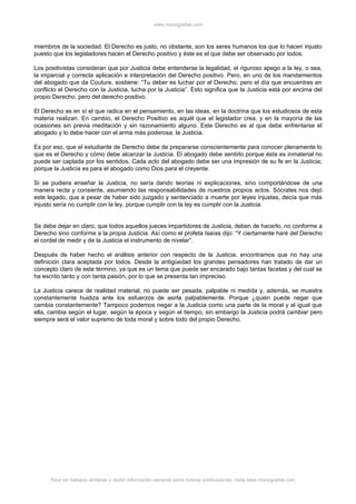 www.monografias.com



miembros de la sociedad. El Derecho es justo, no obstante, son los seres humanos los que lo hacen injusto
puesto que los legisladores hacen el Derecho positivo y éste es el que debe ser observado por todos.

Los positivistas consideran que por Justicia debe entenderse la legalidad, el riguroso apego a la ley, o sea,
la imparcial y correcta aplicación e interpretación del Derecho positivo. Pero, en uno de los mandamientos
del abogado que da Couture, sostiene: “Tu deber es luchar por el Derecho, pero el día que encuentres en
conflicto el Derecho con la Justicia, lucha por la Justicia”. Esto significa que la Justicia está por encima del
propio Derecho, pero del derecho positivo.

El Derecho es en sí el que radica en el pensamiento, en las ideas, en la doctrina que los estudiosos de esta
materia realizan. En cambio, el Derecho Positivo es aquél que el legislador crea, y en la mayoría de las
ocasiones sin previa meditación y sin razonamiento alguno. Este Derecho es al que debe enfrentarse el
abogado y lo debe hacer con el arma más poderosa: la Justicia.

Es por eso, que el estudiante de Derecho debe de prepararse conscientemente para conocer plenamente lo
que es el Derecho y cómo debe alcanzar la Justicia. El abogado debe sentirlo porque ésta es inmaterial no
puede ser captada por los sentidos. Cada acto del abogado debe ser una impresión de su fe en la Justicia;
porque la Justicia es para el abogado como Dios para el creyente.

Si se pudiera enseñar la Justicia, no sería dando teorías ni explicaciones, sino comportándose de una
manera recta y consiente, asumiendo las responsabilidades de nuestros propios actos. Sócrates nos dejó
este legado, que a pesar de haber sido juzgado y sentenciado a muerte por leyes injustas, decía que más
injusto sería no cumplir con la ley, porque cumplir con la ley es cumplir con la Justicia.


Se debe dejar en claro, que todos aquellos jueces impartidores de Justicia, deben de hacerlo, no conforme a
Derecho sino conforme a la propia Justicia. Así como el profeta Isaías dijo: “Y ciertamente haré del Derecho
el cordel de medir y de la Justicia el instrumento de nivelar”.

Después de haber hecho el análisis anterior con respecto de la Justicia, encontramos que no hay una
definición clara aceptada por todos. Desde la antigüedad los grandes pensadores han tratado de dar un
concepto claro de este término, ya que es un tema que puede ser encarado bajo tantas facetas y del cual se
ha escrito tanto y con tanta pasión, por lo que se presenta tan impreciso.

La Justicia carece de realidad material, no puede ser pesada, palpable ni medida y, además, se muestra
constantemente huidiza ante los esfuerzos de asirla palpablemente. Porque ¿quién puede negar que
cambia constantemente? Tampoco podemos negar a la Justicia como una parte de la moral y al igual que
ella, cambia según el lugar, según la época y según el tiempo, sin embargo la Justicia podrá cambiar pero
siempre será el valor supremo de toda moral y sobre todo del propio Derecho.




      Para ver trabajos similares o recibir información semanal sobre nuevas publicaciones, visite www.monografias.com
 