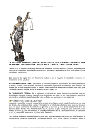 www.monografias.com




LA JUSTICIA SE REPRESENTA POR UNA MUJER CON LOS OJOS VENDADOS, CON UNA BALANZA
EN UNA MANO Y UNA ESPADA EN LA OTRA, MEJOR CONOCIDA COMO LA DIOSA THEMIS

La justicia es el conjunto de reglas y normas que establecen un marco adecuado para las relaciones entre
personas e instituciones, autorizando, prohibiendo y permitiendo acciones específicas en la interacción de
individuos e instituciones.


Este conjunto de reglas tiene un fundamento cultural y en la mayoría de sociedades modernas un
fundamento formal y cultural.

EL FUNDAMENTO CULTURAL: Se basa en un consenso amplio en los individuos de una sociedad sobre
lo bueno y lo malo, y otros aspectos prácticos de como deben organizarse las relaciones entre personas. Se
supone que en toda sociedad humana, la mayoría de sus miembros tienen una concepción de lo justo, y se
considera una virtud social el actuar de acuerdo con esa concepción.

EL FUNDAMENTO FORMAL: Es el codificado formalmente en varias disposiciones escritas, que son
aplicadas por jueces y personas especialmente designadas, que tratan de ser imparciales con respecto a
los miembros e instituciones de la sociedad y los conflictos que aparezcan en sus relaciones.

   TEORIZACIÓN SOBRE LA JUSTICIA
La Justicia no es el dar o repartir cosas a la humanidad, sino el saber decidir a quién le pertenece esa cosa
por derecho. La Justicia es ética, equidad y honradez. Es la voluntad constante de dar a cada uno lo que es
suyo. Es aquel sentimiento de rectitud que gobierna la conducta y hace acatar debidamente todo los
derechos de los demás. Hans Kelsen la define así: "La Justicia es para mí aquello cuya protección puede
florecer la ciencia, y junto con la ciencia, la verdad y la sinceridad. Es la Justicia de la libertad, la justicia de
la paz, la justicia de la democracia, la justicia de la tolerancia."

Otro nivel de análisis es entender la justicia como valor y fin del Derecho más que como virtud subjetiva al
que podemos conceptuar juntamente con Norberto Bobbio como "aquel conjunto de valores, bienes o




      Para ver trabajos similares o recibir información semanal sobre nuevas publicaciones, visite www.monografias.com
 