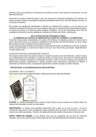www.monografias.com



intereses para cuya protección o incremento los hombres recurren a esa técnica de convivencia a la que
llamamos Derecho".

Ahora bien en cuanto el ideal de justicia o sea, ese conjunto de condiciones protegidas por el derecho se
puede considerar desde una perspectiva absoluta iusnaturalista dentro de lo cual todo derecho es justo y si
no es justo es derecho.

Pero desde una perspectiva iuspositivista el derecho es condición de la justicia y a la vez esta es una
medida de valoración del derecho, por lo que podemos decir que un derecho positivo determinado es justo o
es injusto de acuerdo a un ideal de justicia subjetivo. El Digesto, uno de los componentes de la obra de
recopilación del derecho romano realizada por Justiniano el Corpus Iuris Civilis, comienza así:

                               IUS A IUSTITIA IUS EST ARS BONI ET AEQUI
       EL DERECHO ES JUSTICIA, EL DERECHO ES EL ARTE DE LO BUENO Y LO EQUITATIVO
Todas las virtudes están comprendidas en la justicia. En definitiva, la verdadera justicia es el arte de dar lo
justo o hacer dar lo justo a un individuo, basándose en los principios del arte del derecho, sin tener ningún
tipo de discriminación o preferencia hacia ninguna persona.
Ya que todas las personas deben ser tratadas sin ninguna discriminación o preferencia ya que así se estaría
dando una justicia falsa, y no sería "dar a cada uno lo suyo", sino "dar a él lo que le toque", dependiendo de
su clase social o raza.

CONCEPTO REVOLUCIONARIO DE JUSTICIA
El concepto revolucionario de justicia se basa en concebir la justicia como el sentimiento y actitud humana
que, fundamentado en los principios y normas de la ética, la moral y la ley, tiene como fin supremo lograr el
respeto de los derechos colectivos e individuales de todos y cada uno de los miembros que integran una
determinada sociedad, induciéndonos a decidir acciones como instrumentos específicos de premiar o
sancionar la conducta humana, en proporción igual al bien o al daño causado por dicha conducta.

 TRATAR IGUAL A LOS DESIGUALES ES UNA INJUSTICIA

FILOSOFÍA DE LA JUSTICIA
Entre otras muchas teorías sobre la justicia, destacamos la de los siguientes filósofos:




PLATÓN: La Justicia Aristocrática como armonía social. Propone que los puestos de mando lo lleven los
mejores de la sociedad, es decir, los más sabios.

ARISTÓTELES: La Justicia como igualdad proporcional: Dar a cada uno lo que es suyo, o lo que le
corresponde. Dice que lo que le corresponde a cada ciudadano tiene que estar en proporción con su rango
social y sus méritos personales. También nos habla sobre el Justo medio en las cosas y el modo de vida.

SANTO TOMÁS DE AQUINO: La Ley Natural. Dice que los ciudadanos han de tener los derechos
naturales, que son los que Dios les da. Estos derechos son más tarde llamados los Derechos Humanos.




      Para ver trabajos similares o recibir información semanal sobre nuevas publicaciones, visite www.monografias.com
 