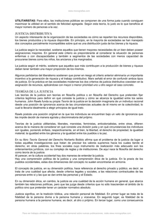 www.monografias.com



UTILITARISTAS: Para ellos, las instituciones públicas se componen de una forma justa cuando consiguen
maximizar la utilidad en el sentido de felicidad agregada. Según esta teoría, lo justo es lo que beneficia al
mayor número de personas a la vez.

JUSTICIA DISTRIBUTIVA
Un aspecto interesante de la organización de las sociedades es cómo se reparten los recursos disponibles,
los bienes producidos y la riqueza disponible. En principio, en la mayoría de sociedades se han manejado
dos conceptos parcialmente incompatibles sobre qué es una distribución justa de los bienes y la riqueza.

La justicia según la necesidad, sostiene aquellos que tienen mayores necesidades de un bien deben poseer
asignaciones mayores. En general este criterio es preponderante al considerar la situación de personas
enfermas o con discapacidades y también a segmentos de las sociedades con menos capacidad de
procurarse bienes como los niños, los ancianos y los marginados.

La justicia según el mérito, sostiene que aquellos que más contribuyen a la producción de bienes y riqueza
deben tener también una mayor proporción de los mismos.

Algunos partidarios del liberalismo sostienen que poner en riesgo el criterio anterior eliminaría un importante
incentivo a la generación de riqueza y el trabajo contributivo. Marx señaló el error de confundir ambos tipos
de justicia. En la práctica en las sociedades modernas los dos criterios de justicia distributiva coexisten en la
asignación de recursos, aplicándose con mayor o menor prioridad uno u otro según el caso concreto.

TEORÍAS DE LA JUSTICIA
Las teorías de la justicia son teorías en filosofía política o en filosofía del Derecho que pretenden fijar
criterios legítimos para definir en qué consiste la justicia y cómo se alcanza la igualdad entre los seres
humanos. John Rawls funda su propia Teoría de la justicia en la decisión imaginaria de un individuo racional
desde una posición de ignorancia acerca de las circunstancias actuales de él mismo en la colectividad, lo
cual lo llevaría idealmente a elegir principios de igual trato.

Rawls postula una posición original en la que los individuos se encuentran bajo un velo de ignorancia que
les impide decidir de manera egoísta y discriminatoria del prójimo.

Teorías de la justicia utilitaristas, liberales, marxistas, feministas, anticolonialistas, entre otras, difieren
acerca de la manera de considerar en qué consiste una división justa y en qué circunstancias los individuos
son iguales, poniendo énfasis, respectivamente, en el bien, la libertad, el derecho de propiedad, la igualdad
material, la igualdad entre los géneros y la igualdad entre los pueblos o la paz.

En su libro Teoría General del Derecho Norberto Bobbio afirma que el problema de la justicia da lugar a
todas aquéllas investigaciones que tratan de precisar los valores supremos hacia los cuales tiende el
derecho; en otras palabras, los fines sociales cuyo instrumento de realización más adecuado son los
ordenamientos jurídicos, con su complejo de reglas y de instituciones. De aquí nace la filosofía del derecho
como teoría de la justicia.
Al parecer, en la cultura occidental hay dos maneras de entender la justicia.
Hay una comprensión política de la justicia y una comprensión ética de la justicia. En la praxis de los
pueblos occidentales, estas dos dimensiones del concepto no suelen encontrarse en armonía.

El concepto de justicia, en su dimensión política, hace referencia al derecho privado y público, es decir, se
trata de una cualidad que afecta, desde criterios legales y sociales, a las relaciones contractuales de las
personas entre sí y las que se dan entre las personas y el Estado.

En su dimensión ética, en cambio, la justicia es una cualidad de la acción humana en general, que abarca
también las relaciones políticas, pero que las juzga desde criterios que no sólo trascienden el ámbito de lo
político sino que pretender tener un carácter normativo absoluto.

Justicia significa, en la tradición bíblica, una relación personal de fidelidad. En primer lugar se trata de la
fidelidad de la persona divina a la persona humana y viceversa. En segundo lugar, es fidelidad de la
persona humana a la persona humana, es decir, al otro o prójimo. En tercer lugar, como una consecuencia



      Para ver trabajos similares o recibir información semanal sobre nuevas publicaciones, visite www.monografias.com
 