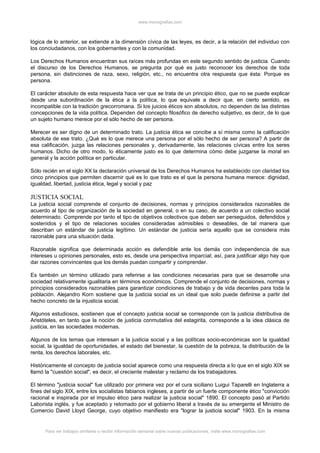 www.monografias.com



lógica de lo anterior, se extiende a la dimensión cívica de las leyes, es decir, a la relación del individuo con
los conciudadanos, con los gobernantes y con la comunidad.

Los Derechos Humanos encuentran sus raíces más profundas en este segundo sentido de justicia. Cuando
el discurso de los Derechos Humanos, se pregunta por qué es justo reconocer los derechos de toda
persona, sin distinciones de raza, sexo, religión, etc., no encuentra otra respuesta que ésta: Porque es
persona.

El carácter absoluto de esta respuesta hace ver que se trata de un principio ético, que no se puede explicar
desde una subordinación de la ética a la política, lo que equivale a decir que, en cierto sentido, es
incompatible con la tradición grecorromana. Si los juicios éticos son absolutos, no dependen de las distintas
concepciones de la vida política. Dependen del concepto filosófico de derecho subjetivo, es decir, de lo que
un sujeto humano merece por el sólo hecho de ser persona.

Merecer es ser digno de un determinado trato. La justicia ética se concibe a sí misma como la calificación
absoluta de ese trato. ¿Qué es lo que merece una persona por el sólo hecho de ser persona? A partir de
esa calificación, juzga las relaciones personales y, derivadamente, las relaciones cívicas entre los seres
humanos. Dicho de otro modo, lo éticamente justo es lo que determina cómo debe juzgarse la moral en
general y la acción política en particular.

Sólo recién en el siglo XX la declaración universal de los Derechos Humanos ha establecido con claridad los
cinco principios que permiten discernir qué es lo que trato es el que la persona humana merece: dignidad,
igualdad, libertad, justicia ética, legal y social y paz

JUSTICIA SOCIAL
La justicia social comprende el conjunto de decisiones, normas y principios considerados razonables de
acuerdo al tipo de organización de la sociedad en general, o en su caso, de acuerdo a un colectivo social
determinado. Comprende por tanto el tipo de objetivos colectivos que deben ser perseguidos, defendidos y
sostenidos y el tipo de relaciones sociales consideradas admisibles o deseables, de tal manera que
describan un estándar de justicia legítimo. Un estándar de justicia sería aquello que se considera más
razonable para una situación dada.

Razonable significa que determinada acción es defendible ante los demás con independencia de sus
intereses u opiniones personales, esto es, desde una perspectiva imparcial; así, para justificar algo hay que
dar razones convincentes que los demás puedan compartir y comprender.

Es también un término utilizado para referirse a las condiciones necesarias para que se desarrolle una
sociedad relativamente igualitaria en términos económicos. Comprende el conjunto de decisiones, normas y
principios considerados razonables para garantizar condiciones de trabajo y de vida decentes para toda la
población. Alejandro Korn sostiene que la justicia social es un ideal que solo puede definirse a partir del
hecho concreto de la injusticia social.

Algunos estudiosos, sostienen que el concepto justicia social se corresponde con la justicia distributiva de
Aristóteles, en tanto que la noción de justicia conmutativa del estagirita, corresponde a la idea clásica de
justicia, en las sociedades modernas.

Algunos de los temas que interesan a la justicia social y a las políticas socio-económicas son la igualdad
social, la igualdad de oportunidades, el estado del bienestar, la cuestión de la pobreza, la distribución de la
renta, los derechos laborales, etc.

Históricamente el concepto de justicia social aparece como una respuesta directa a lo que en el siglo XIX se
llamó la "cuestión social", es decir, el creciente malestar y reclamo de los trabajadores.

El término "justicia social" fue utilizado por primera vez por el cura siciliano Luigui Taparelli en Inglaterra a
fines del siglo XIX, entre los socialistas fabianos ingleses, a partir de un fuerte componente ético "convicción
racional e inspirada por el impulso ético para realizar la justicia social" 1890. El concepto pasó al Partido
Laborista inglés, y fue aceptado y retomado por el gobierno liberal a través de su emergente el Ministro de
Comercio David Lloyd George, cuyo objetivo manifiesto era "lograr la justicia social" 1903. En la misma


      Para ver trabajos similares o recibir información semanal sobre nuevas publicaciones, visite www.monografias.com
 