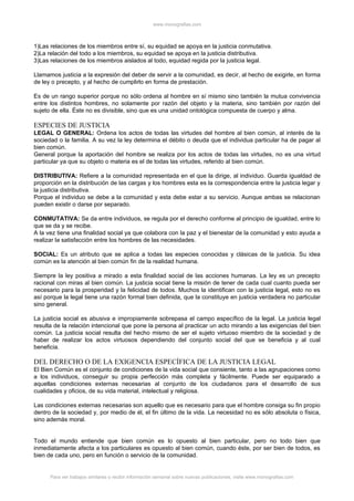www.monografias.com



1)Las relaciones de los miembros entre sí, su equidad se apoya en la justicia conmutativa.
2)La relación del todo a los miembros, su equidad se apoya en la justicia distributiva.
3)Las relaciones de los miembros aislados al todo, equidad regida por la justicia legal.

Llamamos justicia a la expresión del deber de servir a la comunidad, es decir, al hecho de exigirle, en forma
de ley o precepto, y al hecho de cumplirlo en forma de prestación.

Es de un rango superior porque no sólo ordena al hombre en sí mismo sino también la mutua convivencia
entre los distintos hombres, no solamente por razón del objeto y la materia, sino también por razón del
sujeto de ella. Éste no es divisible, sino que es una unidad ontológica compuesta de cuerpo y alma.

ESPECIES DE JUSTICIA
LEGAL O GENERAL: Ordena los actos de todas las virtudes del hombre al bien común, al interés de la
sociedad o la familia. A su vez la ley determina el débito o deuda que el individua particular ha de pagar al
bien común.
General porque la aportación del hombre se realiza por los actos de todas las virtudes, no es una virtud
particular ya que su objeto o materia es el de todas las virtudes, referido al bien común.

DISTRIBUTIVA: Refiere a la comunidad representada en el que la dirige, al individuo. Guarda igualdad de
proporción en la distribución de las cargas y los hombres esta es la correspondencia entre la justicia legar y
la justicia distributiva.
Porque el individuo se debe a la comunidad y esta debe estar a su servicio. Aunque ambas se relacionan
pueden existir o darse por separado.

CONMUTATIVA: Se da entre individuos, se regula por el derecho conforme al principio de igualdad, entre lo
que se da y se recibe.
A la vez tiene una finalidad social ya que colabora con la paz y el bienestar de la comunidad y esto ayuda a
realizar la satisfacción entre los hombres de las necesidades.

SOCIAL: Es un atributo que se aplica a todas las especies conocidas y clásicas de la justicia. Su idea
común es la atención al bien común fin de la realidad humana.

Siempre la ley positiva a mirado a esta finalidad social de las acciones humanas. La ley es un precepto
racional con miras al bien común. La justicia social tiene la misión de tener de cada cual cuanto pueda ser
necesario para la prosperidad y la felicidad de todos. Muchos la identifican con la justicia legal, esto no es
así porque la legal tiene una razón formal bien definida, que la constituye en justicia verdadera no particular
sino general.

La justicia social es abusiva e impropiamente sobrepasa el campo específico de la legal. La justicia legal
resulta de la relación intencional que pone la persona al practicar un acto mirando a las exigencias del bien
común. La justicia social resulta del hecho mismo de ser el sujeto virtuoso miembro de la sociedad y de
haber de realizar los actos virtuosos dependiendo del conjunto social del que se beneficia y al cual
beneficia.

DEL DERECHO O DE LA EXIGENCIA ESPECÍFICA DE LA JUSTICIA LEGAL
El Bien Común es el conjunto de condiciones de la vida social que consiente, tanto a las agrupaciones como
a los individuos, conseguir su propia perfección más completa y fácilmente. Puede ser equiparado a
aquellas condiciones externas necesarias al conjunto de los ciudadanos para el desarrollo de sus
cualidades y oficios, de su vida material, intelectual y religiosa.

Las condiciones externas necesarias son aquello que es necesario para que el hombre consiga su fin propio
dentro de la sociedad y, por medio de él, el fin último de la vida. La necesidad no es sólo absoluta o física,
sino además moral.


Todo el mundo entiende que bien común es lo opuesto al bien particular, pero no todo bien que
inmediatamente afecta a los particulares es opuesto al bien común, cuando éste, por ser bien de todos, es
bien de cada uno, pero en función o servicio de la comunidad.


      Para ver trabajos similares o recibir información semanal sobre nuevas publicaciones, visite www.monografias.com
 