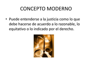 CONCEPTO MODERNO
• Puede entenderse a la justicia como lo que
debe hacerse de acuerdo a lo razonable, lo
equitativo o lo indicado por el derecho.
 