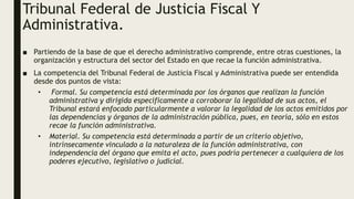 Tribunal Federal de Justicia Fiscal Y
Administrativa.
■ Partiendo de la base de que el derecho administrativo comprende, entre otras cuestiones, la
organización y estructura del sector del Estado en que recae la función administrativa.
■ La competencia del Tribunal Federal de Justicia Fiscal y Administrativa puede ser entendida
desde dos puntos de vista:
• Formal. Su competencia está determinada por los órganos que realizan la función
administrativa y dirigida específicamente a corroborar la legalidad de sus actos, el
Tribunal estará enfocado particularmente a valorar la legalidad de los actos emitidos por
las dependencias y órganos de la administración pública, pues, en teoría, sólo en estos
recae la función administrativa.
• Material. Su competencia está determinada a partir de un criterio objetivo,
intrínsecamente vinculado a la naturaleza de la función administrativa, con
independencia del órgano que emita el acto, pues podría pertenecer a cualquiera de los
poderes ejecutivo, legislativo o judicial.
 
