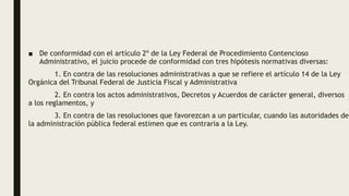 ■ De conformidad con el artículo 2º de la Ley Federal de Procedimiento Contencioso
Administrativo, el juicio procede de conformidad con tres hipótesis normativas diversas:
1. En contra de las resoluciones administrativas a que se refiere el artículo 14 de la Ley
Orgánica del Tribunal Federal de Justicia Fiscal y Administrativa
2. En contra los actos administrativos, Decretos y Acuerdos de carácter general, diversos
a los reglamentos, y
3. En contra de las resoluciones que favorezcan a un particular, cuando las autoridades de
la administración pública federal estimen que es contraria a la Ley.
 