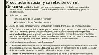 Procuraduría social y su relación con el
Ombudsman
■ El Ombudsman es una institución que protege a las personas contra los abusos o actos
arbitrarios de la administración pública, que pueden afectar sus derechos y garantías
fundamentales.
■ Se le conoce como:
• Procuraduría de los Derechos Humanos
• Comisionado de los Derechos Humanos
■ ¿Cómo se puede conseguir que el Ombudsman conozca de mi casoo el de mi comunidad?
■ El Ombudsman puede recibir e investigar las denuncias que realicen las personas que se vean
afectadas. Para ello, puede conocer de los documentos (información) que vengan de la
autoridad pública y que sea importante para comprobar los hechos denunciados. También,
puede actuar de oficio; es decir, sin necesidad de una denuncia de una persona, en cuyo caso
también investiga y se pronuncia a través de informes o recomendaciones.
■ ¿Qué son las recomendaciones del Ombudsman?
■ La búsqueda de solución de un caso se hace por medio de un pronunciamiento sobre los hechos
denunciados, a través de recomendaciones que ponen en conocimiento de la parte afectada y
de la autoridad a la que se denunció, incluyendo a su jefe o superior.
■ El titular del Ombudsman es la persona responsable de emitir o dar las recomendaciones.
 