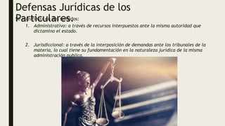 Defensas Jurídicas de los
Particulares.
Se manifiesta en dos sentidos:
1. Administrativo: a través de recursos interpuestos ante la misma autoridad que
dictamino el estado.
2. Jurisdiccional: a través de la interposición de demandas ante los tribunales de la
materia, lo cual tiene su fundamentación en la naturaleza jurídica de la misma
administración publica.
 