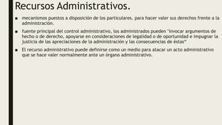 Recursos Administrativos.
■ mecanismos puestos a disposición de los particulares. para hacer valer sus derechos frente a la
administración.
■ fuente principal del control administrativo, los administrados pueden "invocar argumentos de
hecho o de derecho, apoyarse en consideraciones de legalidad o de oportunidad e impugnar la
justicia de las apreciaciones de la administración y las consecuencias de éstas“
■ El recurso administrativo puede definirse como un medio para atacar un acto administrativo
que se hace valer normalmente ante un órgano administrativo.
 