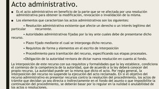 Acto administrativo.
■ Es el acto administrativo en beneficio de la parte que se ve afectada por una resolución
administrativa para obtener la modificación, revocación o invalidación de la misma.
■ Los elementos que caracterizan los actos administrativos son los siguientes:
• Resolución administrativa existente que afecte un derecho o un interés legítimo del
particular recurrente.
• Autoridades administrativas fijadas por la ley ante cuales debe de presentarse dicho
recurso.
• Plazo fijado mediante el cual se interponga dicho recurso.
• Requisitos de forma y elementos en el escrito de interposición
• Procedimiento para tramitación del recurso, especificando sus etapas procesales.
•Obligación de la autoridad revisora de dictar nueva resolución en cuanto al fondo.
La interposición de este recurso con sus requisitos y formalidades que la ley establece, condiciona
el comienzo de la competencia de la autoridad, que de acuerdo a la ley deberá conocer del
propio recurso. La autoridad puede ser la misma que dicto el acto. Por regla general, la
interposición del recurso no suspende la ejecución del acto reclamado. En sí el objetivo del
recurso administrativo es presentar recursos contra la resolución del procedimiento, los actos de
trámite que decidan ya sea directa o indirectamente en el fondo del asunto o que imposibilite la
continuación del procedimiento, se deberán basar por lo regular en la nulidad o anulabilidad de
los actos o resoluciones.
 