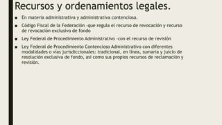 Recursos y ordenamientos legales.
■ En materia administrativa y administrativa contenciosa.
■ Código Fiscal de la Federación –que regula el recurso de revocación y recurso
de revocación exclusivo de fondo
■ Ley Federal de Procedimiento Administrativo –con el recurso de revisión
■ Ley Federal de Procedimiento Contencioso Administrativo con diferentes
modalidades o vías jurisdiccionales: tradicional, en línea, sumaria y juicio de
resolución exclusiva de fondo, así como sus propios recursos de reclamación y
revisión.
 
