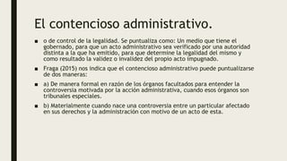 El contencioso administrativo.
■ o de control de la legalidad. Se puntualiza como: Un medio que tiene el
gobernado, para que un acto administrativo sea verificado por una autoridad
distinta a la que ha emitido, para que determine la legalidad del mismo y
como resultado la validez o invalidez del propio acto impugnado.
■ Fraga (2015) nos indica que el contencioso administrativo puede puntualizarse
de dos maneras:
■ a) De manera formal en razón de los órganos facultados para entender la
controversia motivada por la acción administrativa, cuando esos órganos son
tribunales especiales.
■ b) Materialmente cuando nace una controversia entre un particular afectado
en sus derechos y la administración con motivo de un acto de esta.
 