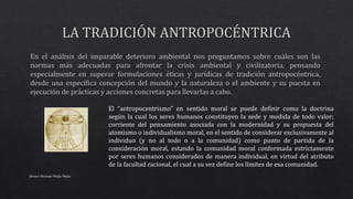 Alvaro Hernan Mejia Mejia
El “antropocentrismo” en sentido moral se puede definir como la doctrina
según la cual los seres humanos constituyen la sede y medida de todo valor;
corriente del pensamiento asociada con la modernidad y su propuesta del
atomismo o individualismo moral, en el sentido de considerar exclusivamente al
individuo (y no al todo o a la comunidad) como punto de partida de la
consideración moral, estando la comunidad moral conformada estrictamente
por seres humanos considerados de manera individual, en virtud del atributo
de la facultad racional, el cual a su vez define los límites de esa comunidad.
 
