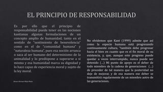 Alvaro Hernan Mejia Mejia
No olvidemos que Kant (1999) admite que así
como la especie humana está progresando
continuamente cultura, “también debe progresar
hacia el bien en cuanto que es el fin moral de su
existencia, y, que, aunque este progreso puede
quedar a veces interrumpido, nunca puede ser
detenido (…) Mi punto de apoyo es el deber de
todo miembro de la cadena de generaciones (…)
de proceder de tal manera que la posteridad no
deje de mejorar, y de esa manera ese deber se
transmitirá regularmente de un miembro aotro de
las generaciones.
 
